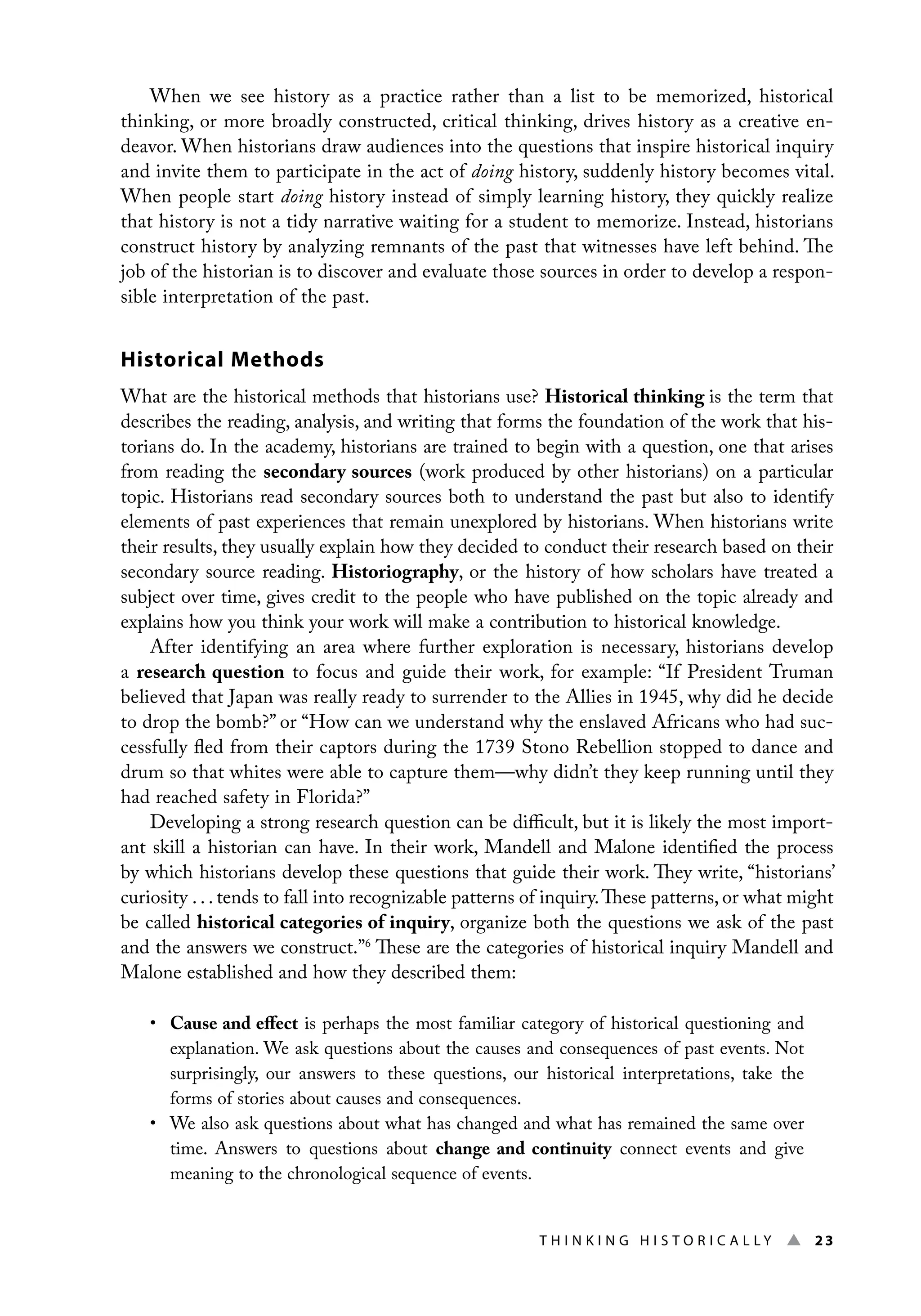 Thi n ki n g H i s t o r i c a l l y ▲ 23
When we see history as a practice rather than a list to be memorized, historical
thinking, or more broadly constructed, critical thinking, drives history as a creative en-
deavor. When historians draw audiences into the questions that inspire historical inquiry
and invite them to participate in the act of doing history, suddenly history becomes vital.
When people start doing history instead of simply learning history, they quickly realize
that history is not a tidy narrative waiting for a student to memorize. Instead, historians
construct history by analyzing remnants of the past that witnesses have left behind. The
job of the historian is to discover and evaluate those sources in order to develop a respon-
sible interpretation of the past.
Historical Methods
What are the historical methods that historians use? Historical thinking is the term that
describes the reading, analysis, and writing that forms the foundation of the work that his-
torians do. In the academy, historians are trained to begin with a question, one that arises
from reading the secondary sources (work produced by other historians) on a particular
topic. Historians read secondary sources both to understand the past but also to identify
elements of past experiences that remain unexplored by historians. When historians write
their results, they usually explain how they decided to conduct their research based on their
secondary source reading. Historiography, or the history of how scholars have treated a
subject over time, gives credit to the people who have published on the topic already and
explains how you think your work will make a contribution to historical knowledge.
After identifying an area where further exploration is necessary, historians develop
a research question to focus and guide their work, for example: “If President Truman
believed that Japan was really ready to surrender to the Allies in 1945, why did he decide
to drop the bomb?” or “How can we understand why the enslaved Africans who had suc-
cessfully fled from their captors during the 1739 Stono Rebellion stopped to dance and
drum so that whites were able to capture them—why didn’t they keep running until they
had reached safety in Florida?”
Developing a strong research question can be difficult, but it is likely the most import-
ant skill a historian can have. In their work, Mandell and Malone identified the process
by which historians develop these questions that guide their work. They write, “historians’
curiosity . . . tends to fall into recognizable patterns of inquiry.These patterns, or what might
be called historical categories of inquiry, organize both the questions we ask of the past
and the answers we construct.”6
These are the categories of historical inquiry Mandell and
Malone established and how they described them:
• Cause and effect is perhaps the most familiar category of historical questioning and
explanation. We ask questions about the causes and consequences of past events. Not
surprisingly, our answers to these questions, our historical interpretations, take the
forms of stories about causes and consequences.
• We also ask questions about what has changed and what has remained the same over
time. Answers to questions about change and continuity connect events and give
meaning to the chronological sequence of events.
 