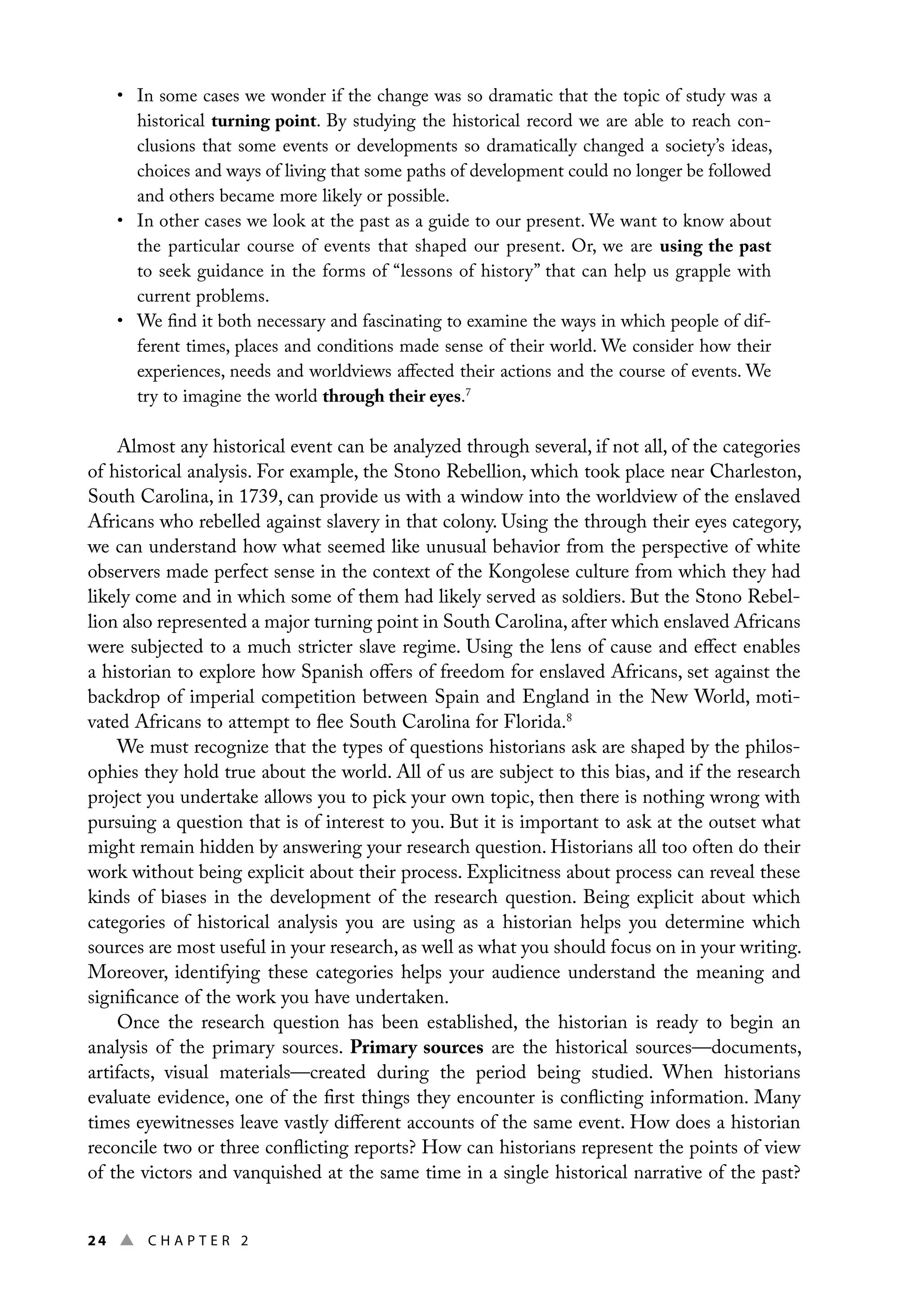 24 ▲ Chap t e r 2
• In some cases we wonder if the change was so dramatic that the topic of study was a
historical turning point. By studying the historical record we are able to reach con-
clusions that some events or developments so dramatically changed a society’s ideas,
choices and ways of living that some paths of development could no longer be followed
and others became more likely or possible.
• In other cases we look at the past as a guide to our present. We want to know about
the particular course of events that shaped our present. Or, we are using the past
to seek guidance in the forms of “lessons of history” that can help us grapple with
current problems.
• We find it both necessary and fascinating to examine the ways in which people of dif-
ferent times, places and conditions made sense of their world. We consider how their
experiences, needs and worldviews affected their actions and the course of events. We
try to imagine the world through their eyes.7
Almost any historical event can be analyzed through several, if not all, of the categories
of historical analysis. For example, the Stono Rebellion, which took place near Charleston,
South Carolina, in 1739, can provide us with a window into the worldview of the enslaved
Africans who rebelled against slavery in that colony. Using the through their eyes category,
we can understand how what seemed like unusual behavior from the perspective of white
observers made perfect sense in the context of the Kongolese culture from which they had
likely come and in which some of them had likely served as soldiers. But the Stono Rebel-
lion also represented a major turning point in South Carolina, after which enslaved Africans
were subjected to a much stricter slave regime. Using the lens of cause and effect enables
a historian to explore how Spanish offers of freedom for enslaved Africans, set against the
backdrop of imperial competition between Spain and England in the New World, moti-
vated Africans to attempt to flee South Carolina for Florida.8
We must recognize that the types of questions historians ask are shaped by the philos-
ophies they hold true about the world. All of us are subject to this bias, and if the research
project you undertake allows you to pick your own topic, then there is nothing wrong with
pursuing a question that is of interest to you. But it is important to ask at the outset what
might remain hidden by answering your research question. Historians all too often do their
work without being explicit about their process. Explicitness about process can reveal these
kinds of biases in the development of the research question. Being explicit about which
categories of historical analysis you are using as a historian helps you determine which
sources are most useful in your research, as well as what you should focus on in your writing.
Moreover, identifying these categories helps your audience understand the meaning and
significance of the work you have undertaken.
Once the research question has been established, the historian is ready to begin an
analysis of the primary sources. Primary sources are the historical sources—documents,
artifacts, visual materials—created during the period being studied. When historians
evaluate evidence, one of the first things they encounter is conflicting information. Many
times eyewitnesses leave vastly different accounts of the same event. How does a historian
reconcile two or three conflicting reports? How can historians represent the points of view
of the victors and vanquished at the same time in a single historical narrative of the past?
 