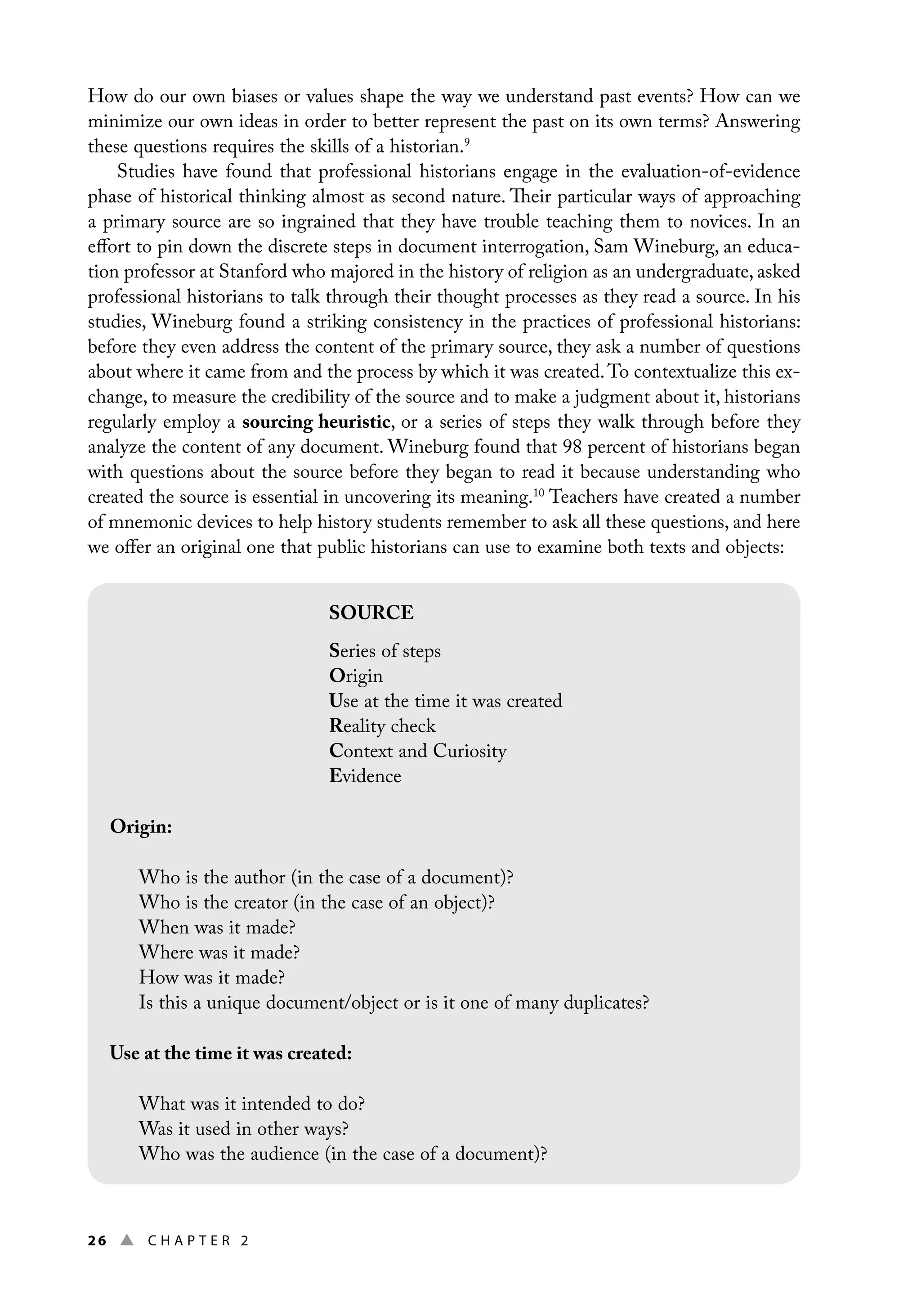 26 ▲ Chap t e r 2
How do our own biases or values shape the way we understand past events? How can we
minimize our own ideas in order to better represent the past on its own terms? Answering
these questions requires the skills of a historian.9
Studies have found that professional historians engage in the evaluation-of-evidence
phase of historical thinking almost as second nature. Their particular ways of approaching
a primary source are so ingrained that they have trouble teaching them to novices. In an
effort to pin down the discrete steps in document interrogation, Sam Wineburg, an educa-
tion professor at Stanford who majored in the history of religion as an undergraduate, asked
professional historians to talk through their thought processes as they read a source. In his
studies, Wineburg found a striking consistency in the practices of professional historians:
before they even address the content of the primary source, they ask a number of questions
about where it came from and the process by which it was created.To contextualize this ex-
change, to measure the credibility of the source and to make a judgment about it, historians
regularly employ a sourcing heuristic, or a series of steps they walk through before they
analyze the content of any document. Wineburg found that 98 percent of historians began
with questions about the source before they began to read it because understanding who
created the source is essential in uncovering its meaning.10
Teachers have created a number
of mnemonic devices to help history students remember to ask all these questions, and here
we offer an original one that public historians can use to examine both texts and objects:
SOURCE
Series of steps
Origin
Use at the time it was created
Reality check
Context and Curiosity
Evidence
Origin:
Who is the author (in the case of a document)?
Who is the creator (in the case of an object)?
When was it made?
Where was it made?
How was it made?
Is this a unique document/object or is it one of many duplicates?
Use at the time it was created:
What was it intended to do?
Was it used in other ways?
Who was the audience (in the case of a document)?
 