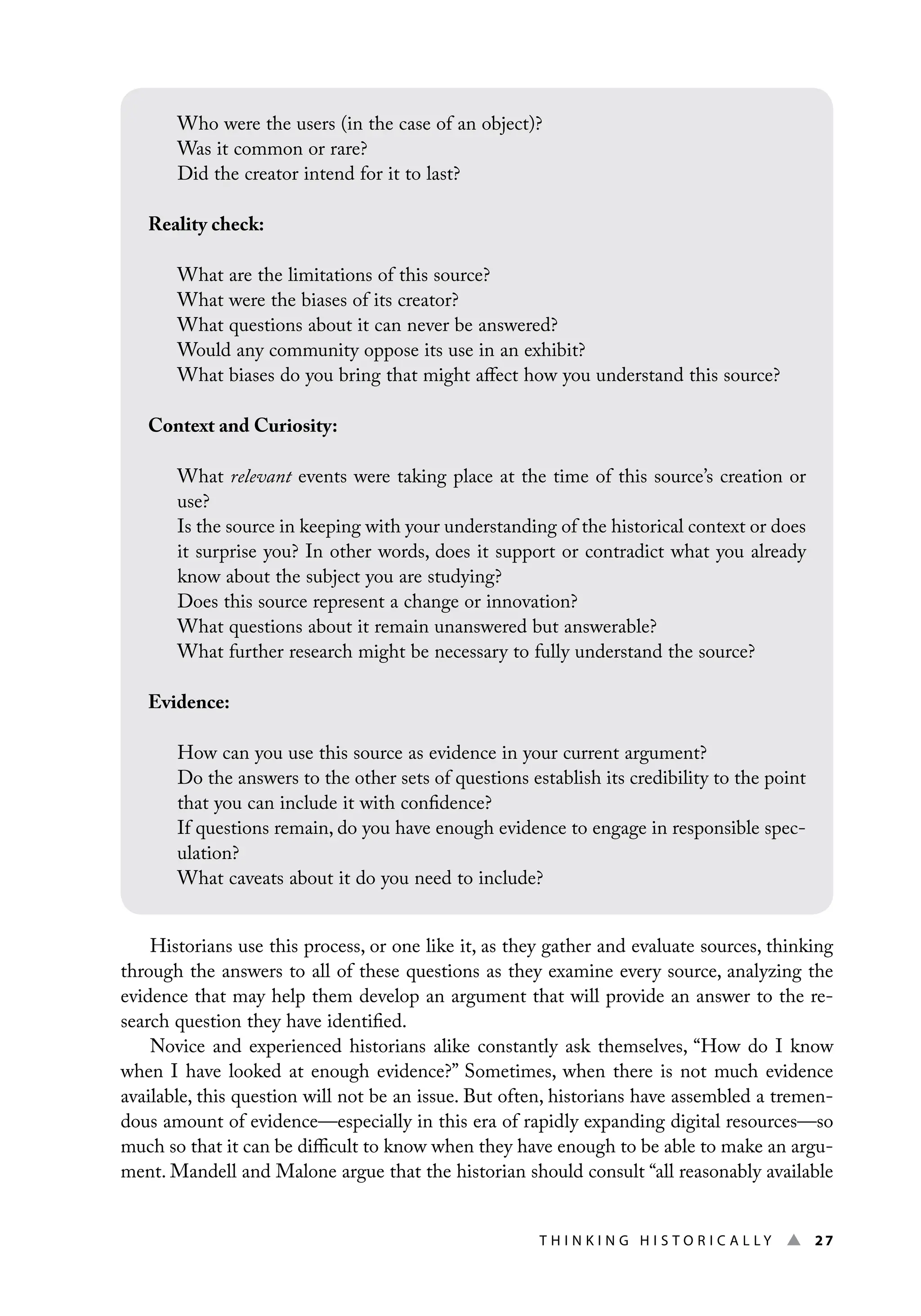 Thi n ki n g H i s t o r i c a l l y ▲ 27
Historians use this process, or one like it, as they gather and evaluate sources, thinking
through the answers to all of these questions as they examine every source, analyzing the
evidence that may help them develop an argument that will provide an answer to the re-
search question they have identified.
Novice and experienced historians alike constantly ask themselves, “How do I know
when I have looked at enough evidence?” Sometimes, when there is not much evidence
available, this question will not be an issue. But often, historians have assembled a tremen-
dous amount of evidence—especially in this era of rapidly expanding digital resources—so
much so that it can be difficult to know when they have enough to be able to make an argu-
ment. Mandell and Malone argue that the historian should consult “all reasonably available
Who were the users (in the case of an object)?
Was it common or rare?
Did the creator intend for it to last?
Reality check:
What are the limitations of this source?
What were the biases of its creator?
What questions about it can never be answered?
Would any community oppose its use in an exhibit?
What biases do you bring that might affect how you understand this source?
Context and Curiosity:
What relevant events were taking place at the time of this source’s creation or
use?
Is the source in keeping with your understanding of the historical context or does
it surprise you? In other words, does it support or contradict what you already
know about the subject you are studying?
Does this source represent a change or innovation?
What questions about it remain unanswered but answerable?
What further research might be necessary to fully understand the source?
Evidence:
How can you use this source as evidence in your current argument?
Do the answers to the other sets of questions establish its credibility to the point
that you can include it with confidence?
If questions remain, do you have enough evidence to engage in responsible spec-
ulation?
What caveats about it do you need to include?
 