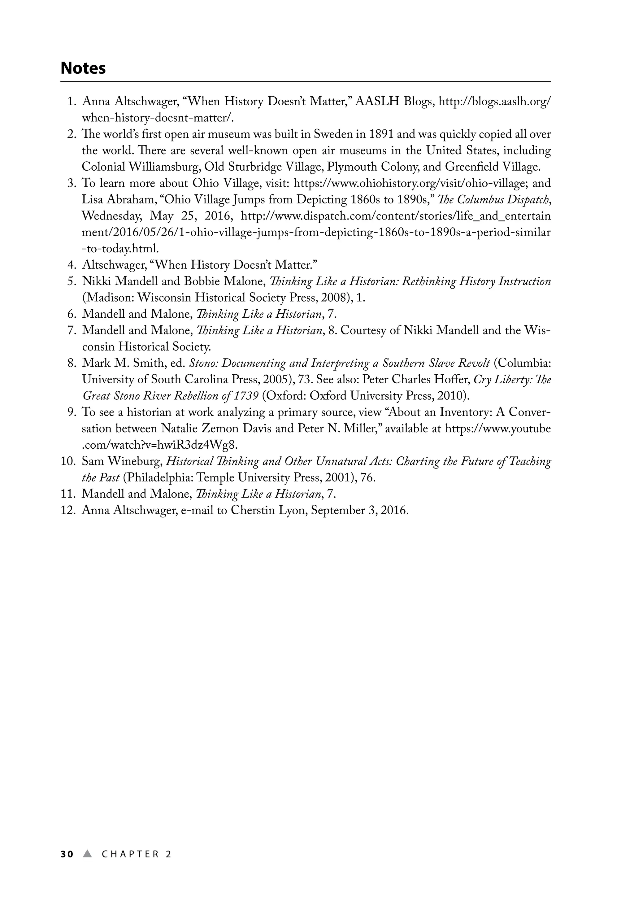30 ▲ Chap t e r 2
Notes
1. 
Anna Altschwager, “When History Doesn’t Matter,” AASLH Blogs, http://blogs.aaslh.org/
when-history-doesnt-matter/.
2. 
The world’s first open air museum was built in Sweden in 1891 and was quickly copied all over
the world. There are several well-known open air museums in the United States, including
Colonial Williamsburg, Old Sturbridge Village, Plymouth Colony, and Greenfield Village.
3. 
To learn more about Ohio Village, visit: https://www.ohiohistory.org/visit/ohio-village; and
Lisa Abraham, “Ohio Village Jumps from Depicting 1860s to 1890s,” The Columbus Dispatch,
Wednesday, May 25, 2016, http://www.dispatch.com/content/stories/life_and_entertain
ment/2016/05/26/1-ohio-village-jumps-from-depicting-1860s-to-1890s-a-period-similar
-to-today.html.
4. 
Altschwager, “When History Doesn’t Matter.”
5. 
Nikki Mandell and Bobbie Malone, Thinking Like a Historian: Rethinking History Instruction
(Madison: Wisconsin Historical Society Press, 2008), 1.
6. 
Mandell and Malone, Thinking Like a Historian, 7.
7. 
Mandell and Malone, Thinking Like a Historian, 8. Courtesy of Nikki Mandell and the Wis-
consin Historical Society.
8. 
Mark M. Smith, ed. Stono: Documenting and Interpreting a Southern Slave Revolt (Columbia:
University of South Carolina Press, 2005), 73. See also: Peter Charles Hoffer, Cry Liberty: The
Great Stono River Rebellion of 1739 (Oxford: Oxford University Press, 2010).
9. 
To see a historian at work analyzing a primary source, view “About an Inventory: A Conver-
sation between Natalie Zemon Davis and Peter N. Miller,” available at https://www.youtube
.com/watch?v=hwiR3dz4Wg8.
10. Sam Wineburg, Historical Thinking and Other Unnatural Acts: Charting the Future of Teaching
the Past (Philadelphia: Temple University Press, 2001), 76.
11. 
Mandell and Malone, Thinking Like a Historian, 7.
12. 
Anna Altschwager, e-mail to Cherstin Lyon, September 3, 2016.
 