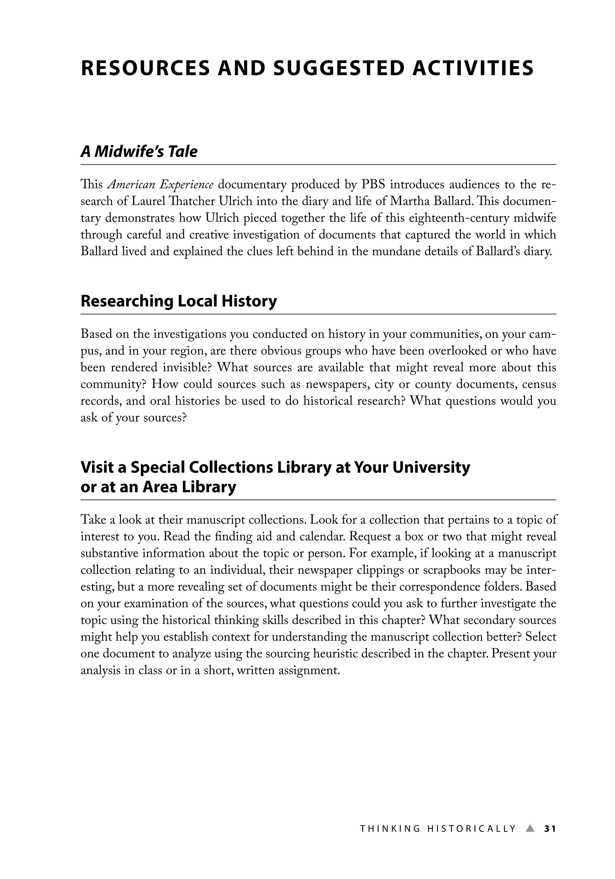 Thi n ki n g H i s t o r i c a l l y ▲ 31
RESOURCES AND SUGGESTED ACTIVITIES
A Midwife’s Tale
This American Experience documentary produced by PBS introduces audiences to the re-
search of Laurel Thatcher Ulrich into the diary and life of Martha Ballard. This documen-
tary demonstrates how Ulrich pieced together the life of this eighteenth-century midwife
through careful and creative investigation of documents that captured the world in which
Ballard lived and explained the clues left behind in the mundane details of Ballard’s diary.
Researching Local History
Based on the investigations you conducted on history in your communities, on your cam-
pus, and in your region, are there obvious groups who have been overlooked or who have
been rendered invisible? What sources are available that might reveal more about this
community? How could sources such as newspapers, city or county documents, census
records, and oral histories be used to do historical research? What questions would you
ask of your sources?
Visit a Special Collections Library at Your University
or at an Area Library
Take a look at their manuscript collections. Look for a collection that pertains to a topic of
interest to you. Read the finding aid and calendar. Request a box or two that might reveal
substantive information about the topic or person. For example, if looking at a manuscript
collection relating to an individual, their newspaper clippings or scrapbooks may be inter-
esting, but a more revealing set of documents might be their correspondence folders. Based
on your examination of the sources, what questions could you ask to further investigate the
topic using the historical thinking skills described in this chapter? What secondary sources
might help you establish context for understanding the manuscript collection better? Select
one document to analyze using the sourcing heuristic described in the chapter. Present your
analysis in class or in a short, written assignment.
 