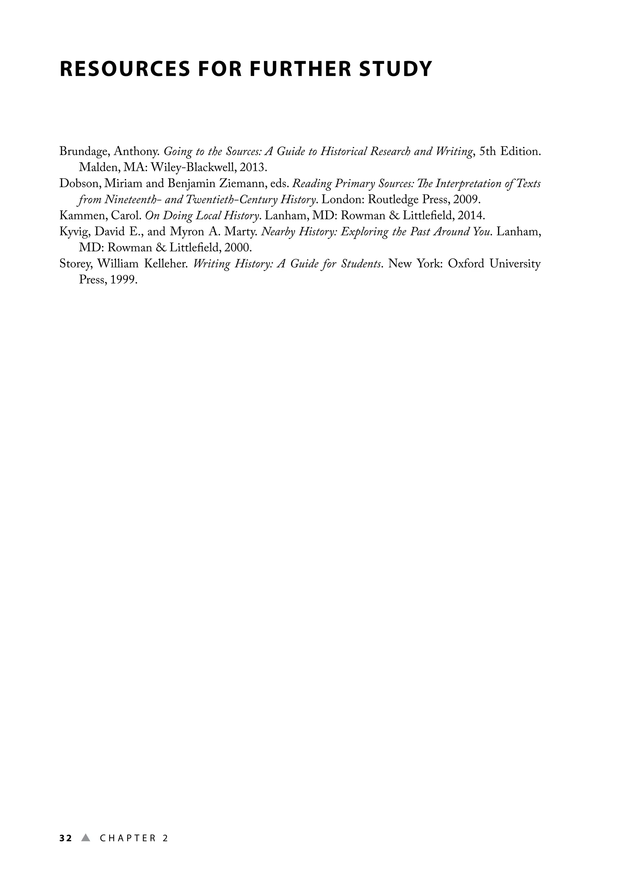 32 ▲ Chap t e r 2
RESOURCES FOR FURTHER STUDY
Brundage, Anthony. Going to the Sources: A Guide to Historical Research and Writing, 5th Edition.
Malden, MA: Wiley-Blackwell, 2013.
Dobson, Miriam and Benjamin Ziemann, eds. Reading Primary Sources: The Interpretation of Texts
from Nineteenth- and Twentieth-Century History. London: Routledge Press, 2009.
Kammen, Carol. On Doing Local History. Lanham, MD: Rowman  Littlefield, 2014.
Kyvig, David E., and Myron A. Marty. Nearby History: Exploring the Past Around You. Lanham,
MD: Rowman  Littlefield, 2000.
Storey, William Kelleher. Writing History: A Guide for Students. New York: Oxford University
Press, 1999.
 