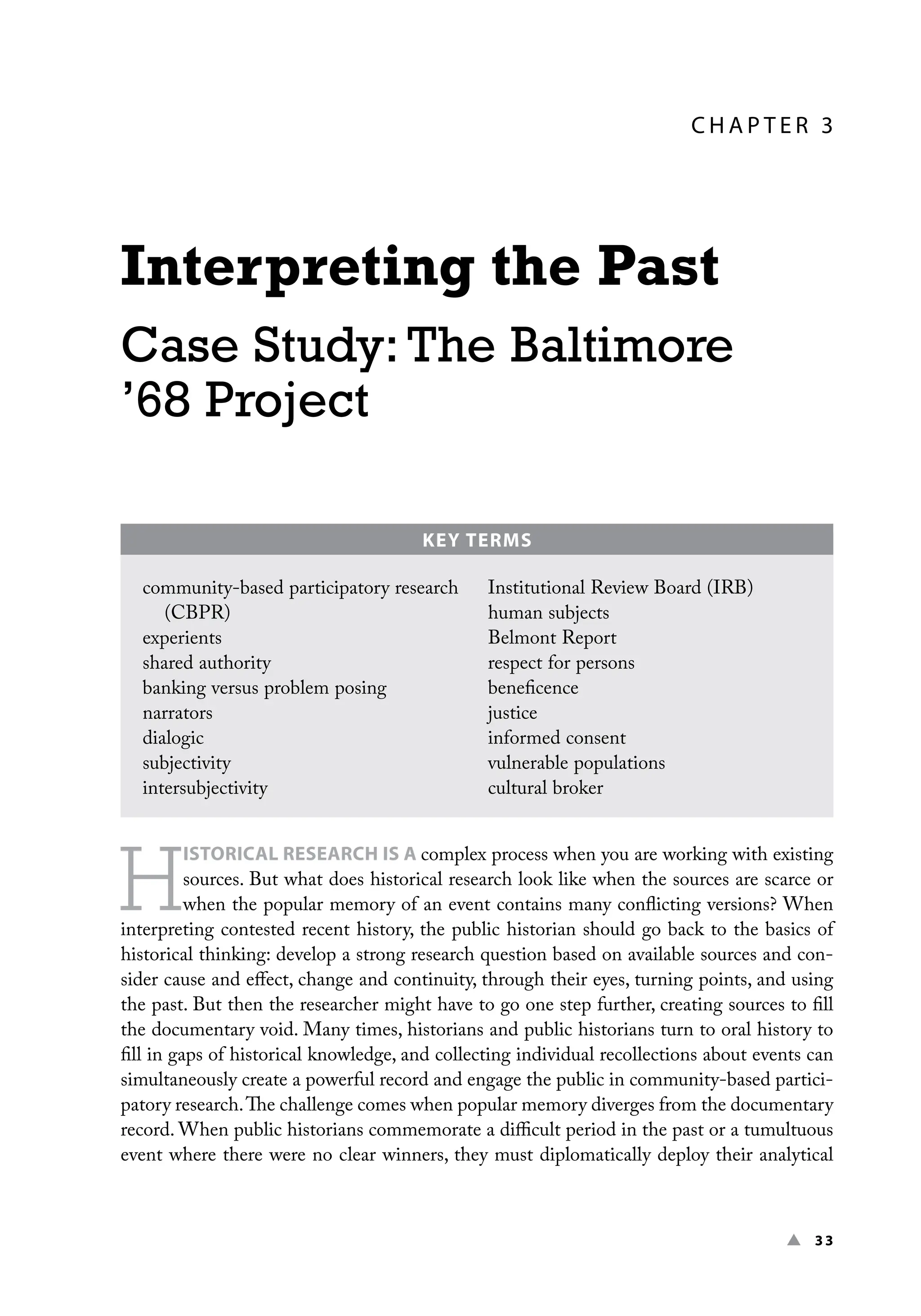 ▲ 33
C H A P TER 3
Interpreting the Past
Case Study: The Baltimore
’68 Project
H
ISTORICAL RESEARCH IS A complex process when you are working with existing
sources. But what does historical research look like when the sources are scarce or
when the popular memory of an event contains many conflicting versions? When
interpreting contested recent history, the public historian should go back to the basics of
historical thinking: develop a strong research question based on available sources and con-
sider cause and effect, change and continuity, through their eyes, turning points, and using
the past. But then the researcher might have to go one step further, creating sources to fill
the documentary void. Many times, historians and public historians turn to oral history to
fill in gaps of historical knowledge, and collecting individual recollections about events can
simultaneously create a powerful record and engage the public in community-based partici-
patory research.The challenge comes when popular memory diverges from the documentary
record. When public historians commemorate a difficult period in the past or a tumultuous
event where there were no clear winners, they must diplomatically deploy their analytical
KEY TERMS
community-based participatory research
(CBPR)
experients
shared authority
banking versus problem posing
narrators
dialogic
subjectivity
intersubjectivity
Institutional Review Board (IRB)
human subjects
Belmont Report
respect for persons
beneficence
justice
informed consent
vulnerable populations
cultural broker
 