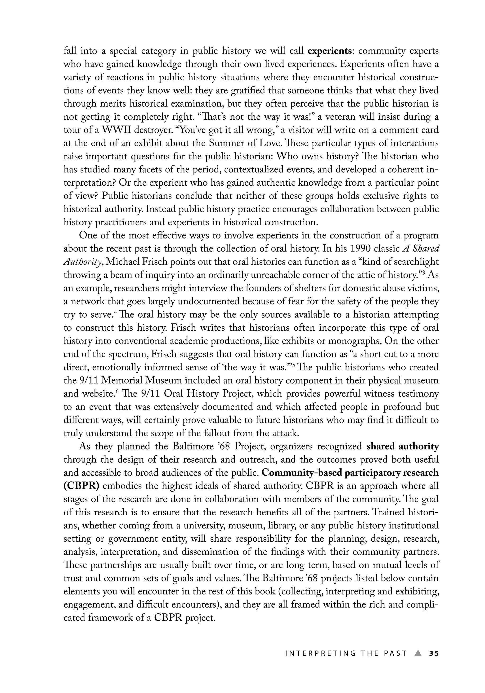 I n t e r p r e t i n g t h e P a s t ▲ 35
fall into a special category in public history we will call experients: community experts
who have gained knowledge through their own lived experiences. Experients often have a
variety of reactions in public history situations where they encounter historical construc-
tions of events they know well: they are gratified that someone thinks that what they lived
through merits historical examination, but they often perceive that the public historian is
not getting it completely right. “That’s not the way it was!” a veteran will insist during a
tour of a WWII destroyer. “You’ve got it all wrong,” a visitor will write on a comment card
at the end of an exhibit about the Summer of Love. These particular types of interactions
raise important questions for the public historian: Who owns history? The historian who
has studied many facets of the period, contextualized events, and developed a coherent in-
terpretation? Or the experient who has gained authentic knowledge from a particular point
of view? Public historians conclude that neither of these groups holds exclusive rights to
historical authority. Instead public history practice encourages collaboration between public
history practitioners and experients in historical construction.
One of the most effective ways to involve experients in the construction of a program
about the recent past is through the collection of oral history. In his 1990 classic A Shared
Authority, Michael Frisch points out that oral histories can function as a “kind of searchlight
throwing a beam of inquiry into an ordinarily unreachable corner of the attic of history.”3
As
an example, researchers might interview the founders of shelters for domestic abuse victims,
a network that goes largely undocumented because of fear for the safety of the people they
try to serve.4
The oral history may be the only sources available to a historian attempting
to construct this history. Frisch writes that historians often incorporate this type of oral
history into conventional academic productions, like exhibits or monographs. On the other
end of the spectrum, Frisch suggests that oral history can function as “a short cut to a more
direct, emotionally informed sense of ‘the way it was.’”5
The public historians who created
the 9/11 Memorial Museum included an oral history component in their physical museum
and website.6
The 9/11 Oral History Project, which provides powerful witness testimony
to an event that was extensively documented and which affected people in profound but
different ways, will certainly prove valuable to future historians who may find it difficult to
truly understand the scope of the fallout from the attack.
As they planned the Baltimore ’68 Project, organizers recognized shared authority
through the design of their research and outreach, and the outcomes proved both useful
and accessible to broad audiences of the public. Community-based participatory research
(CBPR) embodies the highest ideals of shared authority. CBPR is an approach where all
stages of the research are done in collaboration with members of the community. The goal
of this research is to ensure that the research benefits all of the partners. Trained histori-
ans, whether coming from a university, museum, library, or any public history institutional
setting or government entity, will share responsibility for the planning, design, research,
analysis, interpretation, and dissemination of the findings with their community partners.
These partnerships are usually built over time, or are long term, based on mutual levels of
trust and common sets of goals and values. The Baltimore ’68 projects listed below contain
elements you will encounter in the rest of this book (collecting, interpreting and exhibiting,
engagement, and difficult encounters), and they are all framed within the rich and compli-
cated framework of a CBPR project.
 