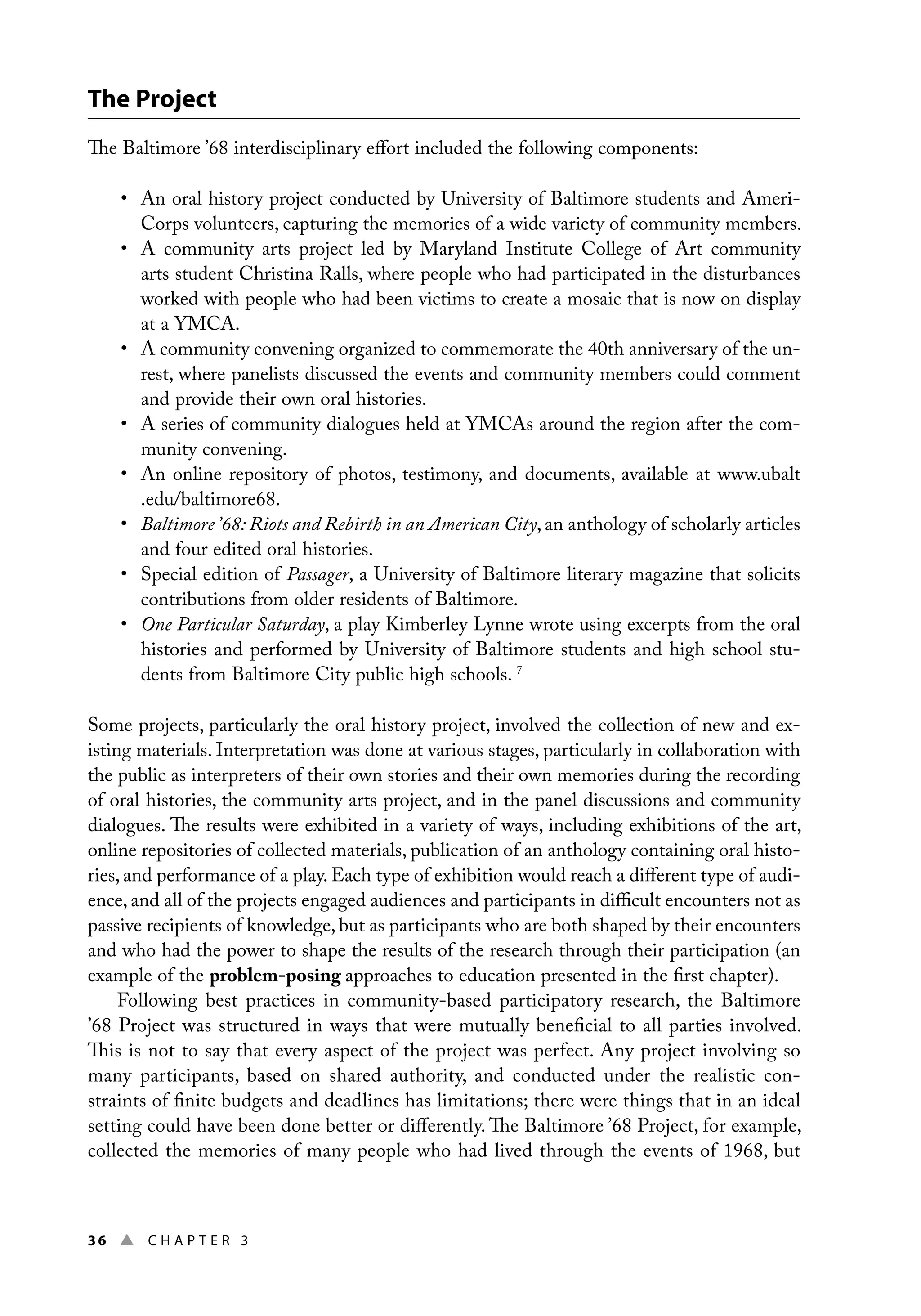 36 ▲ Chap t e r 3
The Project
The Baltimore ’68 interdisciplinary effort included the following components:
• An oral history project conducted by University of Baltimore students and Ameri-
Corps volunteers, capturing the memories of a wide variety of community members.
• A community arts project led by Maryland Institute College of Art community
arts student Christina Ralls, where people who had participated in the disturbances
worked with people who had been victims to create a mosaic that is now on display
at a YMCA.
• A community convening organized to commemorate the 40th anniversary of the un-
rest, where panelists discussed the events and community members could comment
and provide their own oral histories.
• A series of community dialogues held at YMCAs around the region after the com-
munity convening.
• An online repository of photos, testimony, and documents, available at www.ubalt
.edu/baltimore68.
• Baltimore ’68: Riots and Rebirth in an American City, an anthology of scholarly articles
and four edited oral histories.
• Special edition of Passager, a University of Baltimore literary magazine that solicits
contributions from older residents of Baltimore.
• One Particular Saturday, a play Kimberley Lynne wrote using excerpts from the oral
histories and performed by University of Baltimore students and high school stu-
dents from Baltimore City public high schools. 7
Some projects, particularly the oral history project, involved the collection of new and ex-
isting materials. Interpretation was done at various stages, particularly in collaboration with
the public as interpreters of their own stories and their own memories during the recording
of oral histories, the community arts project, and in the panel discussions and community
dialogues. The results were exhibited in a variety of ways, including exhibitions of the art,
online repositories of collected materials, publication of an anthology containing oral histo-
ries, and performance of a play. Each type of exhibition would reach a different type of audi-
ence, and all of the projects engaged audiences and participants in difficult encounters not as
passive recipients of knowledge, but as participants who are both shaped by their encounters
and who had the power to shape the results of the research through their participation (an
example of the problem-posing approaches to education presented in the first chapter).
Following best practices in community-based participatory research, the Baltimore
’68 Project was structured in ways that were mutually beneficial to all parties involved.
This is not to say that every aspect of the project was perfect. Any project involving so
many participants, based on shared authority, and conducted under the realistic con-
straints of finite budgets and deadlines has limitations; there were things that in an ideal
setting could have been done better or differently. The Baltimore ’68 Project, for example,
collected the memories of many people who had lived through the events of 1968, but
 