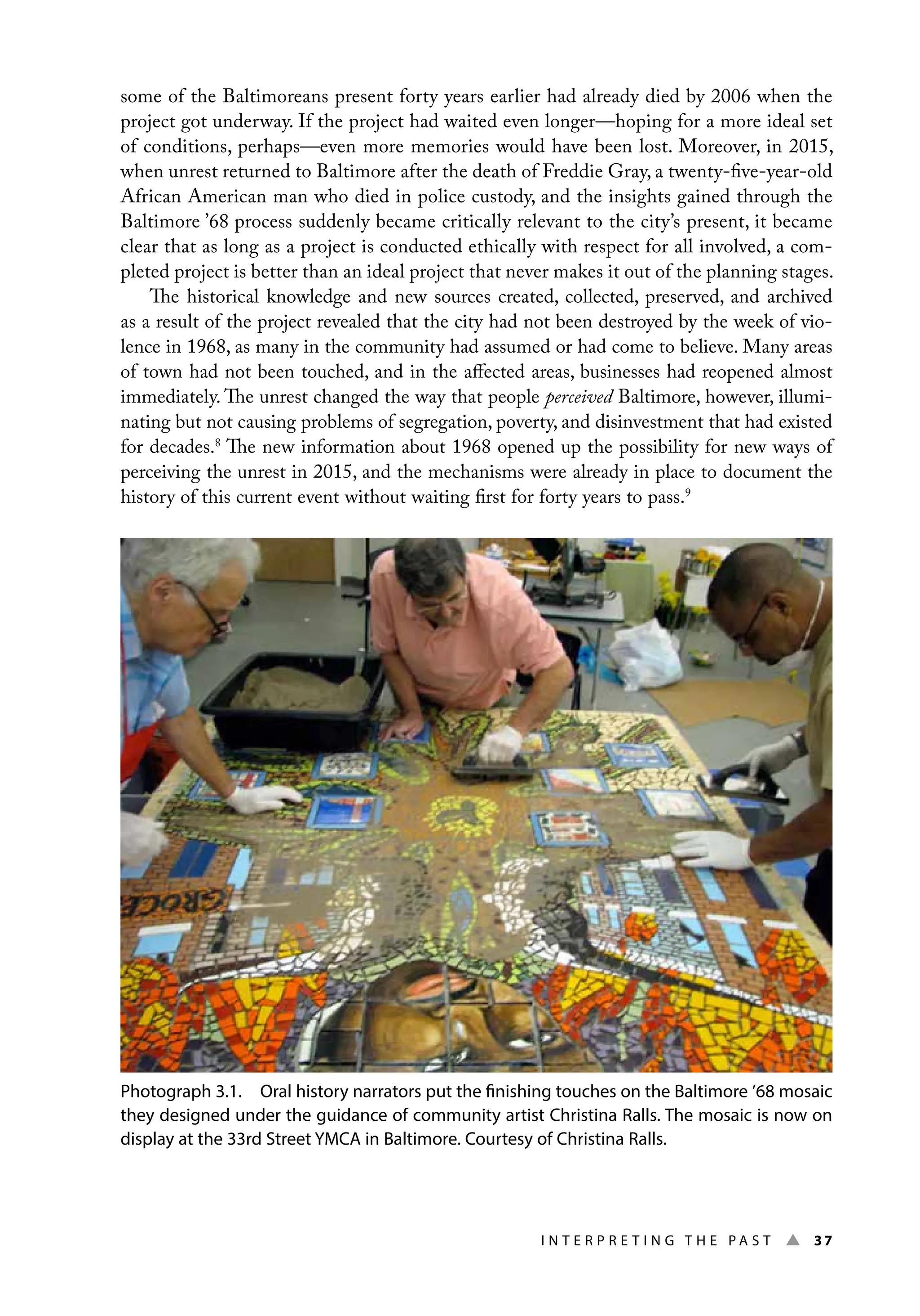 I n t e r p r e t i n g t h e P a s t ▲ 37
some of the Baltimoreans present forty years earlier had already died by 2006 when the
project got underway. If the project had waited even longer—hoping for a more ideal set
of conditions, perhaps—even more memories would have been lost. Moreover, in 2015,
when unrest returned to Baltimore after the death of Freddie Gray, a twenty-five-year-old
African American man who died in police custody, and the insights gained through the
Baltimore ’68 process suddenly became critically relevant to the city’s present, it became
clear that as long as a project is conducted ethically with respect for all involved, a com-
pleted project is better than an ideal project that never makes it out of the planning stages.
The historical knowledge and new sources created, collected, preserved, and archived
as a result of the project revealed that the city had not been destroyed by the week of vio-
lence in 1968, as many in the community had assumed or had come to believe. Many areas
of town had not been touched, and in the affected areas, businesses had reopened almost
immediately. The unrest changed the way that people perceived Baltimore, however, illumi-
nating but not causing problems of segregation, poverty, and disinvestment that had existed
for decades.8
The new information about 1968 opened up the possibility for new ways of
perceiving the unrest in 2015, and the mechanisms were already in place to document the
history of this current event without waiting first for forty years to pass.9
Photograph 3.1. Oral history narrators put the finishing touches on the Baltimore ’68 mosaic
they designed under the guidance of community artist Christina Ralls. The mosaic is now on
display at the 33rd Street YMCA in Baltimore. Courtesy of Christina Ralls.
 