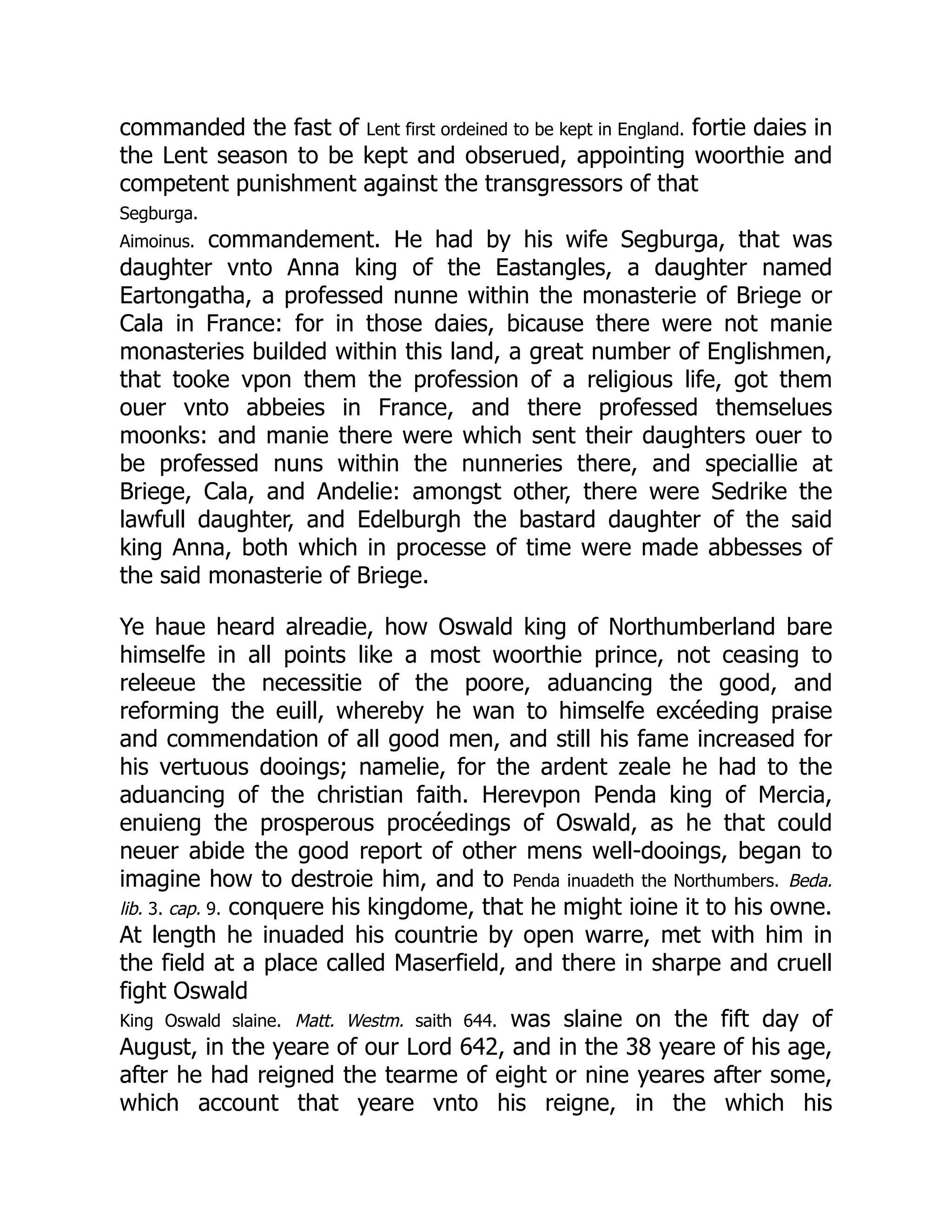 commanded the fast of Lent first ordeined to be kept in England. fortie daies in
the Lent season to be kept and obserued, appointing woorthie and
competent punishment against the transgressors of that
Segburga.
Aimoinus. commandement. He had by his wife Segburga, that was
daughter vnto Anna king of the Eastangles, a daughter named
Eartongatha, a professed nunne within the monasterie of Briege or
Cala in France: for in those daies, bicause there were not manie
monasteries builded within this land, a great number of Englishmen,
that tooke vpon them the profession of a religious life, got them
ouer vnto abbeies in France, and there professed themselues
moonks: and manie there were which sent their daughters ouer to
be professed nuns within the nunneries there, and speciallie at
Briege, Cala, and Andelie: amongst other, there were Sedrike the
lawfull daughter, and Edelburgh the bastard daughter of the said
king Anna, both which in processe of time were made abbesses of
the said monasterie of Briege.
Ye haue heard alreadie, how Oswald king of Northumberland bare
himselfe in all points like a most woorthie prince, not ceasing to
releeue the necessitie of the poore, aduancing the good, and
reforming the euill, whereby he wan to himselfe excéeding praise
and commendation of all good men, and still his fame increased for
his vertuous dooings; namelie, for the ardent zeale he had to the
aduancing of the christian faith. Herevpon Penda king of Mercia,
enuieng the prosperous procéedings of Oswald, as he that could
neuer abide the good report of other mens well-dooings, began to
imagine how to destroie him, and to Penda inuadeth the Northumbers. Beda.
lib. 3. cap. 9. conquere his kingdome, that he might ioine it to his owne.
At length he inuaded his countrie by open warre, met with him in
the field at a place called Maserfield, and there in sharpe and cruell
fight Oswald
King Oswald slaine. Matt. Westm. saith 644. was slaine on the fift day of
August, in the yeare of our Lord 642, and in the 38 yeare of his age,
after he had reigned the tearme of eight or nine yeares after some,
which account that yeare vnto his reigne, in the which his
 
