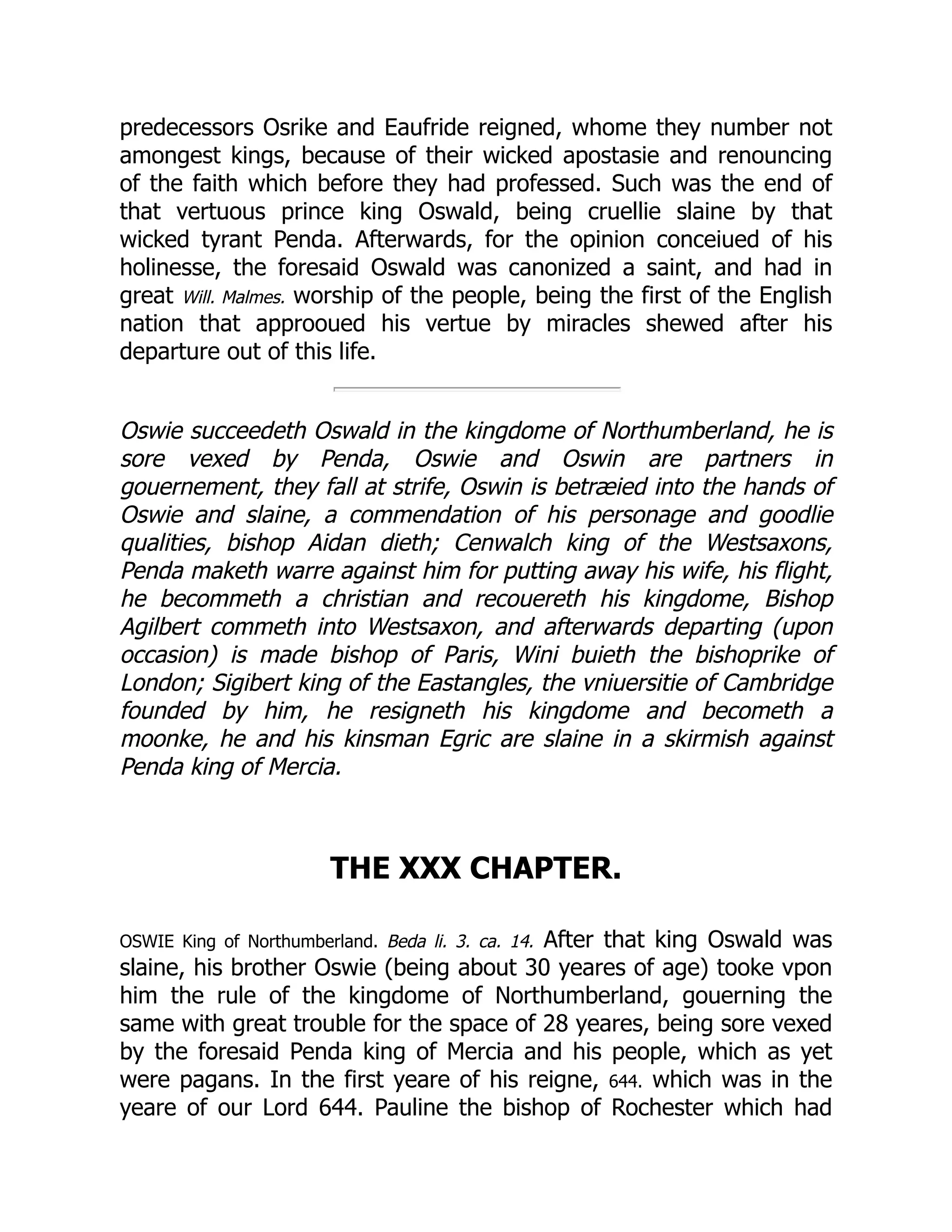 predecessors Osrike and Eaufride reigned, whome they number not
amongest kings, because of their wicked apostasie and renouncing
of the faith which before they had professed. Such was the end of
that vertuous prince king Oswald, being cruellie slaine by that
wicked tyrant Penda. Afterwards, for the opinion conceiued of his
holinesse, the foresaid Oswald was canonized a saint, and had in
great Will. Malmes. worship of the people, being the first of the English
nation that approoued his vertue by miracles shewed after his
departure out of this life.
Oswie succeedeth Oswald in the kingdome of Northumberland, he is
sore vexed by Penda, Oswie and Oswin are partners in
gouernement, they fall at strife, Oswin is betræied into the hands of
Oswie and slaine, a commendation of his personage and goodlie
qualities, bishop Aidan dieth; Cenwalch king of the Westsaxons,
Penda maketh warre against him for putting away his wife, his flight,
he becommeth a christian and recouereth his kingdome, Bishop
Agilbert commeth into Westsaxon, and afterwards departing (upon
occasion) is made bishop of Paris, Wini buieth the bishoprike of
London; Sigibert king of the Eastangles, the vniuersitie of Cambridge
founded by him, he resigneth his kingdome and becometh a
moonke, he and his kinsman Egric are slaine in a skirmish against
Penda king of Mercia.
THE XXX CHAPTER.
OSWIE King of Northumberland. Beda li. 3. ca. 14. After that king Oswald was
slaine, his brother Oswie (being about 30 yeares of age) tooke vpon
him the rule of the kingdome of Northumberland, gouerning the
same with great trouble for the space of 28 yeares, being sore vexed
by the foresaid Penda king of Mercia and his people, which as yet
were pagans. In the first yeare of his reigne, 644. which was in the
yeare of our Lord 644. Pauline the bishop of Rochester which had
 