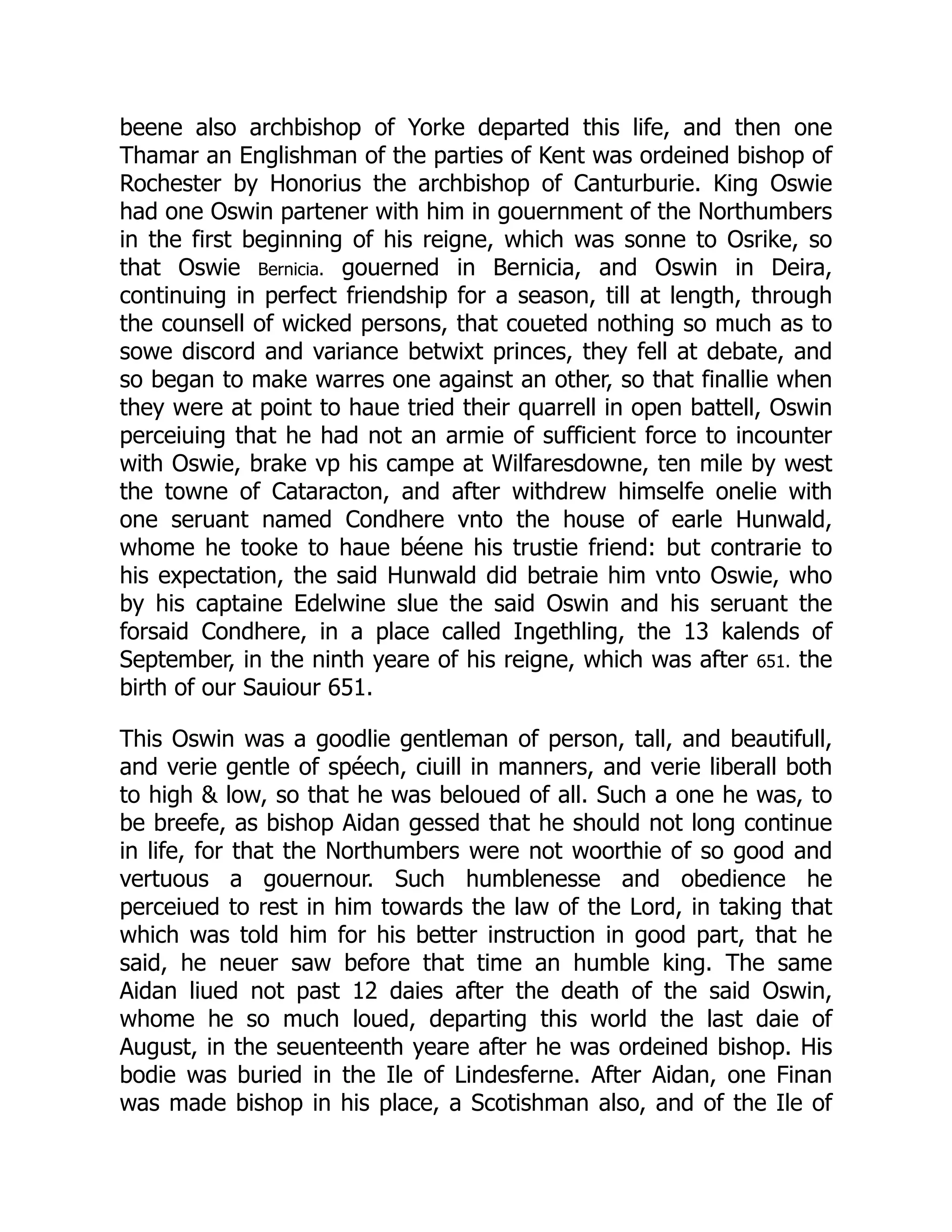 beene also archbishop of Yorke departed this life, and then one
Thamar an Englishman of the parties of Kent was ordeined bishop of
Rochester by Honorius the archbishop of Canturburie. King Oswie
had one Oswin partener with him in gouernment of the Northumbers
in the first beginning of his reigne, which was sonne to Osrike, so
that Oswie Bernicia. gouerned in Bernicia, and Oswin in Deira,
continuing in perfect friendship for a season, till at length, through
the counsell of wicked persons, that coueted nothing so much as to
sowe discord and variance betwixt princes, they fell at debate, and
so began to make warres one against an other, so that finallie when
they were at point to haue tried their quarrell in open battell, Oswin
perceiuing that he had not an armie of sufficient force to incounter
with Oswie, brake vp his campe at Wilfaresdowne, ten mile by west
the towne of Cataracton, and after withdrew himselfe onelie with
one seruant named Condhere vnto the house of earle Hunwald,
whome he tooke to haue béene his trustie friend: but contrarie to
his expectation, the said Hunwald did betraie him vnto Oswie, who
by his captaine Edelwine slue the said Oswin and his seruant the
forsaid Condhere, in a place called Ingethling, the 13 kalends of
September, in the ninth yeare of his reigne, which was after 651. the
birth of our Sauiour 651.
This Oswin was a goodlie gentleman of person, tall, and beautifull,
and verie gentle of spéech, ciuill in manners, and verie liberall both
to high  low, so that he was beloued of all. Such a one he was, to
be breefe, as bishop Aidan gessed that he should not long continue
in life, for that the Northumbers were not woorthie of so good and
vertuous a gouernour. Such humblenesse and obedience he
perceiued to rest in him towards the law of the Lord, in taking that
which was told him for his better instruction in good part, that he
said, he neuer saw before that time an humble king. The same
Aidan liued not past 12 daies after the death of the said Oswin,
whome he so much loued, departing this world the last daie of
August, in the seuenteenth yeare after he was ordeined bishop. His
bodie was buried in the Ile of Lindesferne. After Aidan, one Finan
was made bishop in his place, a Scotishman also, and of the Ile of
 