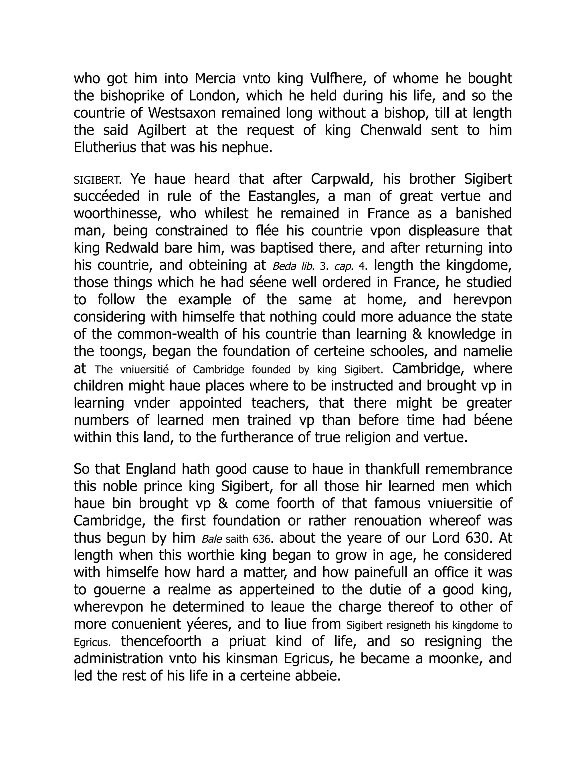 who got him into Mercia vnto king Vulfhere, of whome he bought
the bishoprike of London, which he held during his life, and so the
countrie of Westsaxon remained long without a bishop, till at length
the said Agilbert at the request of king Chenwald sent to him
Elutherius that was his nephue.
SIGIBERT. Ye haue heard that after Carpwald, his brother Sigibert
succéeded in rule of the Eastangles, a man of great vertue and
woorthinesse, who whilest he remained in France as a banished
man, being constrained to flée his countrie vpon displeasure that
king Redwald bare him, was baptised there, and after returning into
his countrie, and obteining at Beda lib. 3. cap. 4. length the kingdome,
those things which he had séene well ordered in France, he studied
to follow the example of the same at home, and herevpon
considering with himselfe that nothing could more aduance the state
of the common-wealth of his countrie than learning  knowledge in
the toongs, began the foundation of certeine schooles, and namelie
at The vniuersitié of Cambridge founded by king Sigibert. Cambridge, where
children might haue places where to be instructed and brought vp in
learning vnder appointed teachers, that there might be greater
numbers of learned men trained vp than before time had béene
within this land, to the furtherance of true religion and vertue.
So that England hath good cause to haue in thankfull remembrance
this noble prince king Sigibert, for all those hir learned men which
haue bin brought vp  come foorth of that famous vniuersitie of
Cambridge, the first foundation or rather renouation whereof was
thus begun by him Bale saith 636. about the yeare of our Lord 630. At
length when this worthie king began to grow in age, he considered
with himselfe how hard a matter, and how painefull an office it was
to gouerne a realme as apperteined to the dutie of a good king,
wherevpon he determined to leaue the charge thereof to other of
more conuenient yéeres, and to liue from Sigibert resigneth his kingdome to
Egricus. thencefoorth a priuat kind of life, and so resigning the
administration vnto his kinsman Egricus, he became a moonke, and
led the rest of his life in a certeine abbeie.
 