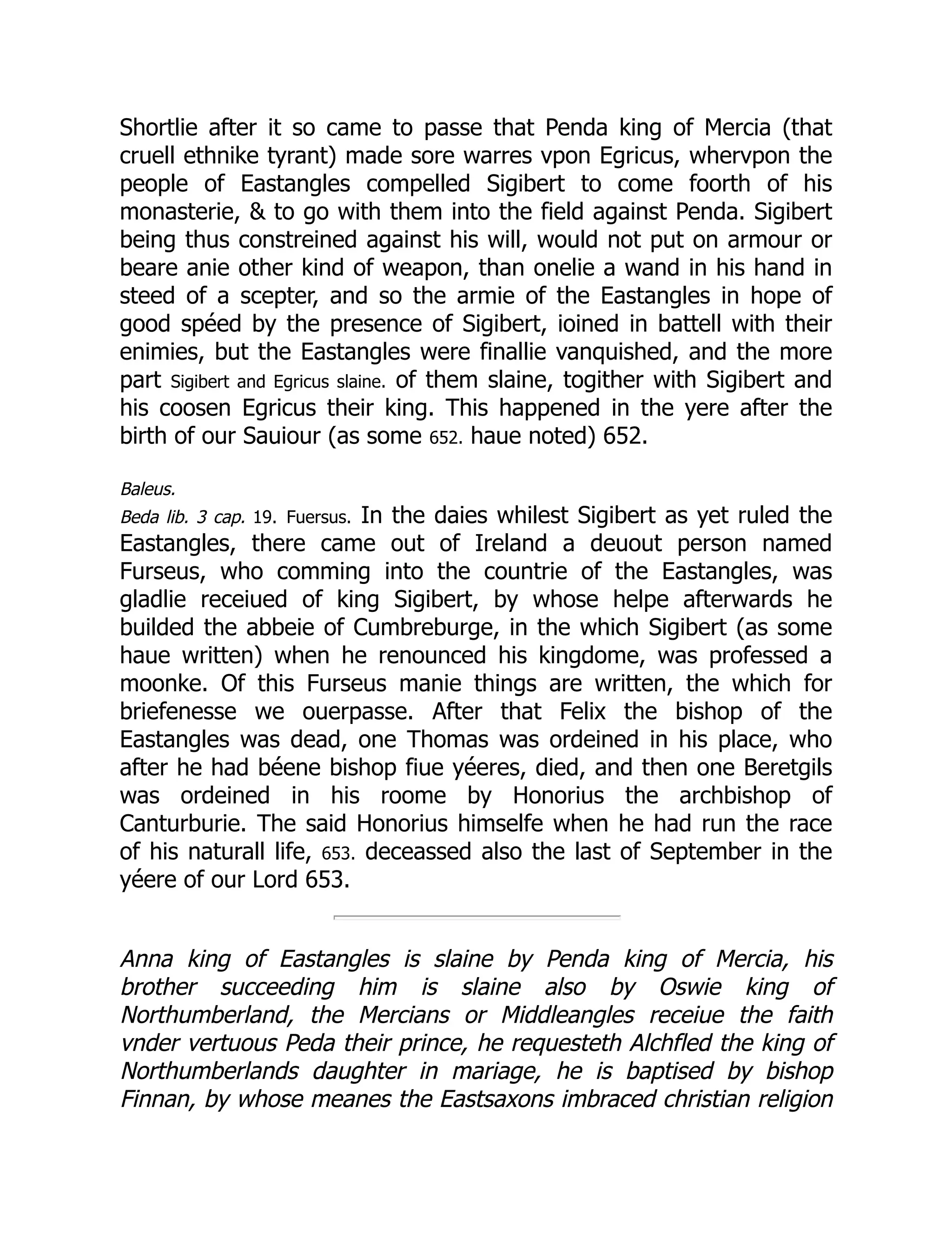 Shortlie after it so came to passe that Penda king of Mercia (that
cruell ethnike tyrant) made sore warres vpon Egricus, whervpon the
people of Eastangles compelled Sigibert to come foorth of his
monasterie,  to go with them into the field against Penda. Sigibert
being thus constreined against his will, would not put on armour or
beare anie other kind of weapon, than onelie a wand in his hand in
steed of a scepter, and so the armie of the Eastangles in hope of
good spéed by the presence of Sigibert, ioined in battell with their
enimies, but the Eastangles were finallie vanquished, and the more
part Sigibert and Egricus slaine. of them slaine, togither with Sigibert and
his coosen Egricus their king. This happened in the yere after the
birth of our Sauiour (as some 652. haue noted) 652.
Baleus.
Beda lib. 3 cap. 19. Fuersus. In the daies whilest Sigibert as yet ruled the
Eastangles, there came out of Ireland a deuout person named
Furseus, who comming into the countrie of the Eastangles, was
gladlie receiued of king Sigibert, by whose helpe afterwards he
builded the abbeie of Cumbreburge, in the which Sigibert (as some
haue written) when he renounced his kingdome, was professed a
moonke. Of this Furseus manie things are written, the which for
briefenesse we ouerpasse. After that Felix the bishop of the
Eastangles was dead, one Thomas was ordeined in his place, who
after he had béene bishop fiue yéeres, died, and then one Beretgils
was ordeined in his roome by Honorius the archbishop of
Canturburie. The said Honorius himselfe when he had run the race
of his naturall life, 653. deceassed also the last of September in the
yéere of our Lord 653.
Anna king of Eastangles is slaine by Penda king of Mercia, his
brother succeeding him is slaine also by Oswie king of
Northumberland, the Mercians or Middleangles receiue the faith
vnder vertuous Peda their prince, he requesteth Alchfled the king of
Northumberlands daughter in mariage, he is baptised by bishop
Finnan, by whose meanes the Eastsaxons imbraced christian religion
 