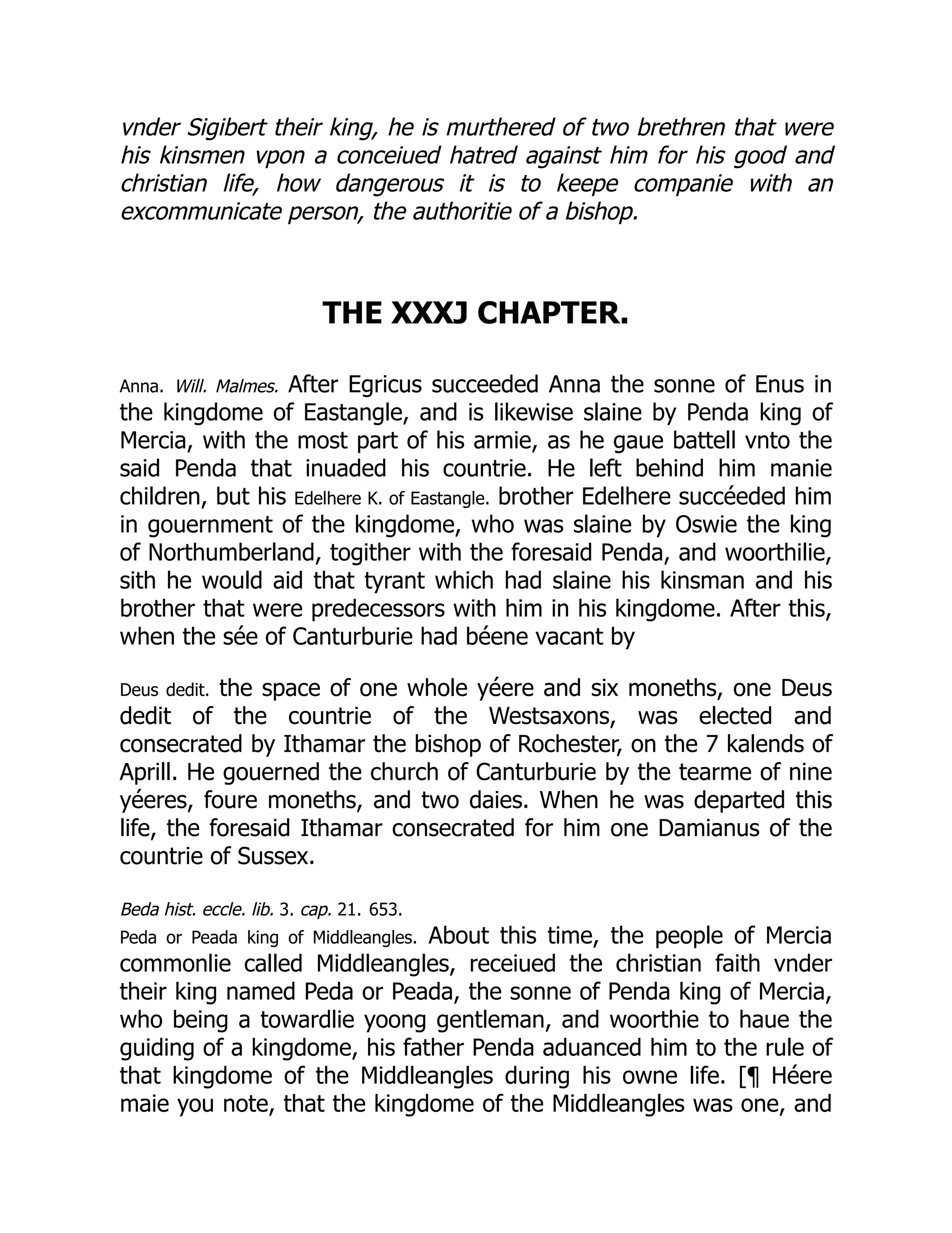 vnder Sigibert their king, he is murthered of two brethren that were
his kinsmen vpon a conceiued hatred against him for his good and
christian life, how dangerous it is to keepe companie with an
excommunicate person, the authoritie of a bishop.
THE XXXJ CHAPTER.
Anna. Will. Malmes. After Egricus succeeded Anna the sonne of Enus in
the kingdome of Eastangle, and is likewise slaine by Penda king of
Mercia, with the most part of his armie, as he gaue battell vnto the
said Penda that inuaded his countrie. He left behind him manie
children, but his Edelhere K. of Eastangle. brother Edelhere succéeded him
in gouernment of the kingdome, who was slaine by Oswie the king
of Northumberland, togither with the foresaid Penda, and woorthilie,
sith he would aid that tyrant which had slaine his kinsman and his
brother that were predecessors with him in his kingdome. After this,
when the sée of Canturburie had béene vacant by
Deus dedit. the space of one whole yéere and six moneths, one Deus
dedit of the countrie of the Westsaxons, was elected and
consecrated by Ithamar the bishop of Rochester, on the 7 kalends of
Aprill. He gouerned the church of Canturburie by the tearme of nine
yéeres, foure moneths, and two daies. When he was departed this
life, the foresaid Ithamar consecrated for him one Damianus of the
countrie of Sussex.
Beda hist. eccle. lib. 3. cap. 21. 653.
Peda or Peada king of Middleangles. About this time, the people of Mercia
commonlie called Middleangles, receiued the christian faith vnder
their king named Peda or Peada, the sonne of Penda king of Mercia,
who being a towardlie yoong gentleman, and woorthie to haue the
guiding of a kingdome, his father Penda aduanced him to the rule of
that kingdome of the Middleangles during his owne life. [¶ Héere
maie you note, that the kingdome of the Middleangles was one, and
 