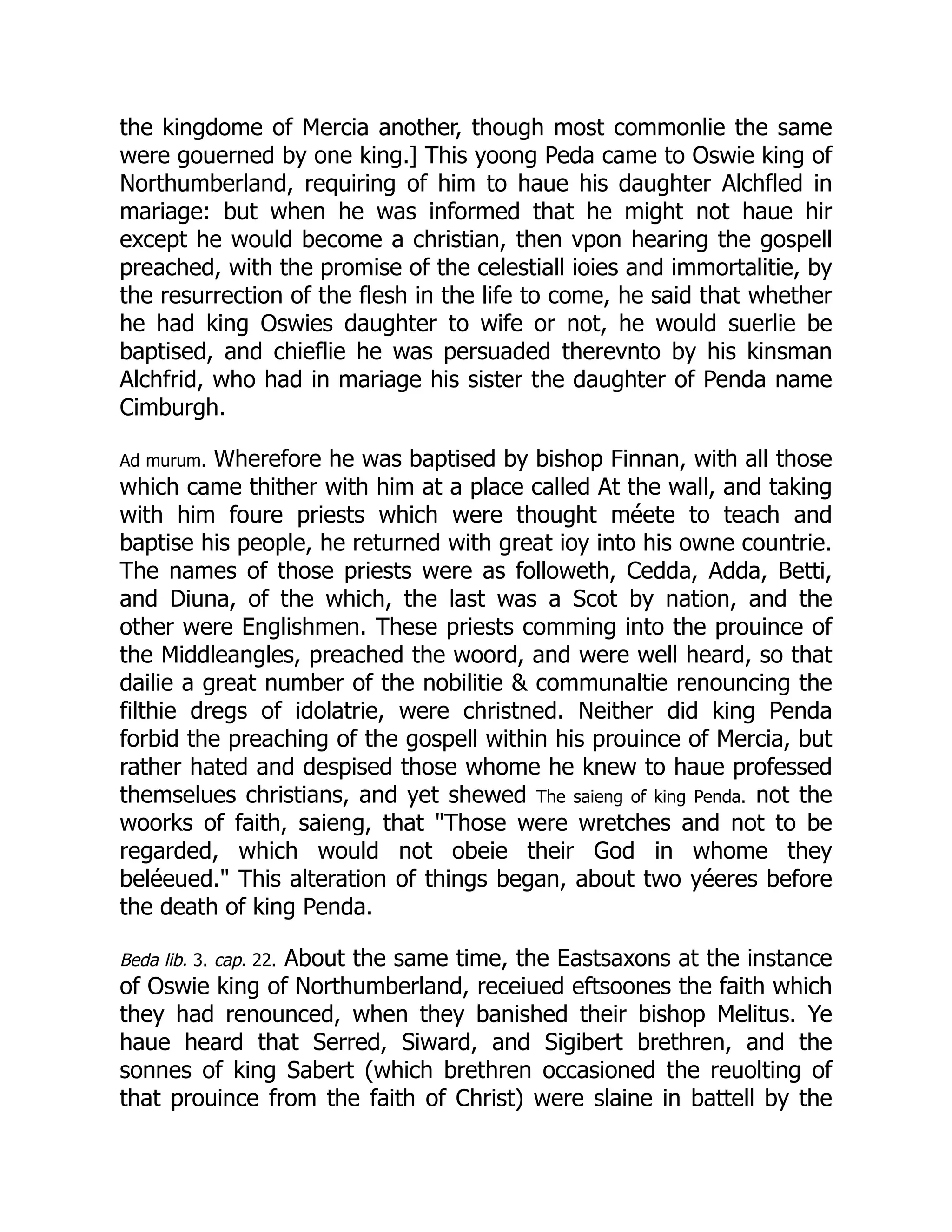 the kingdome of Mercia another, though most commonlie the same
were gouerned by one king.] This yoong Peda came to Oswie king of
Northumberland, requiring of him to haue his daughter Alchfled in
mariage: but when he was informed that he might not haue hir
except he would become a christian, then vpon hearing the gospell
preached, with the promise of the celestiall ioies and immortalitie, by
the resurrection of the flesh in the life to come, he said that whether
he had king Oswies daughter to wife or not, he would suerlie be
baptised, and chieflie he was persuaded therevnto by his kinsman
Alchfrid, who had in mariage his sister the daughter of Penda name
Cimburgh.
Ad murum. Wherefore he was baptised by bishop Finnan, with all those
which came thither with him at a place called At the wall, and taking
with him foure priests which were thought méete to teach and
baptise his people, he returned with great ioy into his owne countrie.
The names of those priests were as followeth, Cedda, Adda, Betti,
and Diuna, of the which, the last was a Scot by nation, and the
other were Englishmen. These priests comming into the prouince of
the Middleangles, preached the woord, and were well heard, so that
dailie a great number of the nobilitie  communaltie renouncing the
filthie dregs of idolatrie, were christned. Neither did king Penda
forbid the preaching of the gospell within his prouince of Mercia, but
rather hated and despised those whome he knew to haue professed
themselues christians, and yet shewed The saieng of king Penda. not the
woorks of faith, saieng, that Those were wretches and not to be
regarded, which would not obeie their God in whome they
beléeued. This alteration of things began, about two yéeres before
the death of king Penda.
Beda lib. 3. cap. 22. About the same time, the Eastsaxons at the instance
of Oswie king of Northumberland, receiued eftsoones the faith which
they had renounced, when they banished their bishop Melitus. Ye
haue heard that Serred, Siward, and Sigibert brethren, and the
sonnes of king Sabert (which brethren occasioned the reuolting of
that prouince from the faith of Christ) were slaine in battell by the
 