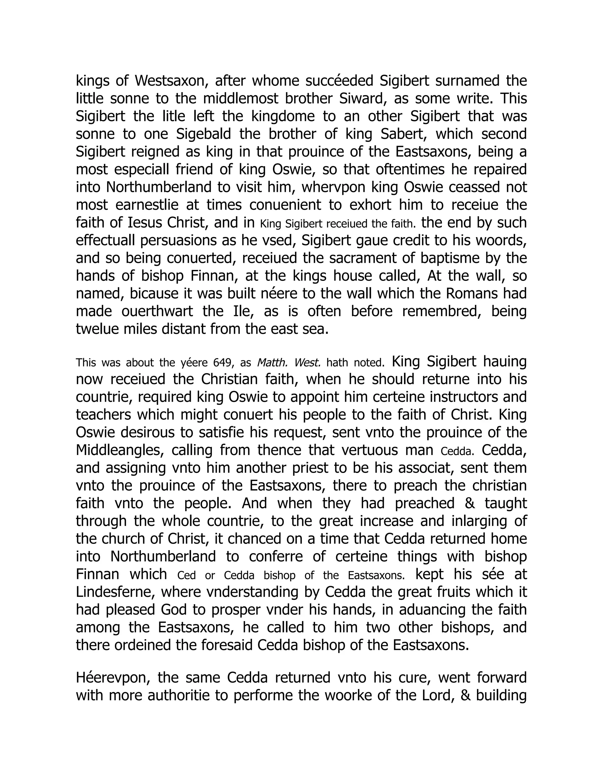 kings of Westsaxon, after whome succéeded Sigibert surnamed the
little sonne to the middlemost brother Siward, as some write. This
Sigibert the litle left the kingdome to an other Sigibert that was
sonne to one Sigebald the brother of king Sabert, which second
Sigibert reigned as king in that prouince of the Eastsaxons, being a
most especiall friend of king Oswie, so that oftentimes he repaired
into Northumberland to visit him, whervpon king Oswie ceassed not
most earnestlie at times conuenient to exhort him to receiue the
faith of Iesus Christ, and in King Sigibert receiued the faith. the end by such
effectuall persuasions as he vsed, Sigibert gaue credit to his woords,
and so being conuerted, receiued the sacrament of baptisme by the
hands of bishop Finnan, at the kings house called, At the wall, so
named, bicause it was built néere to the wall which the Romans had
made ouerthwart the Ile, as is often before remembred, being
twelue miles distant from the east sea.
This was about the yéere 649, as Matth. West. hath noted. King Sigibert hauing
now receiued the Christian faith, when he should returne into his
countrie, required king Oswie to appoint him certeine instructors and
teachers which might conuert his people to the faith of Christ. King
Oswie desirous to satisfie his request, sent vnto the prouince of the
Middleangles, calling from thence that vertuous man Cedda. Cedda,
and assigning vnto him another priest to be his associat, sent them
vnto the prouince of the Eastsaxons, there to preach the christian
faith vnto the people. And when they had preached  taught
through the whole countrie, to the great increase and inlarging of
the church of Christ, it chanced on a time that Cedda returned home
into Northumberland to conferre of certeine things with bishop
Finnan which Ced or Cedda bishop of the Eastsaxons. kept his sée at
Lindesferne, where vnderstanding by Cedda the great fruits which it
had pleased God to prosper vnder his hands, in aduancing the faith
among the Eastsaxons, he called to him two other bishops, and
there ordeined the foresaid Cedda bishop of the Eastsaxons.
Héerevpon, the same Cedda returned vnto his cure, went forward
with more authoritie to performe the woorke of the Lord,  building
 