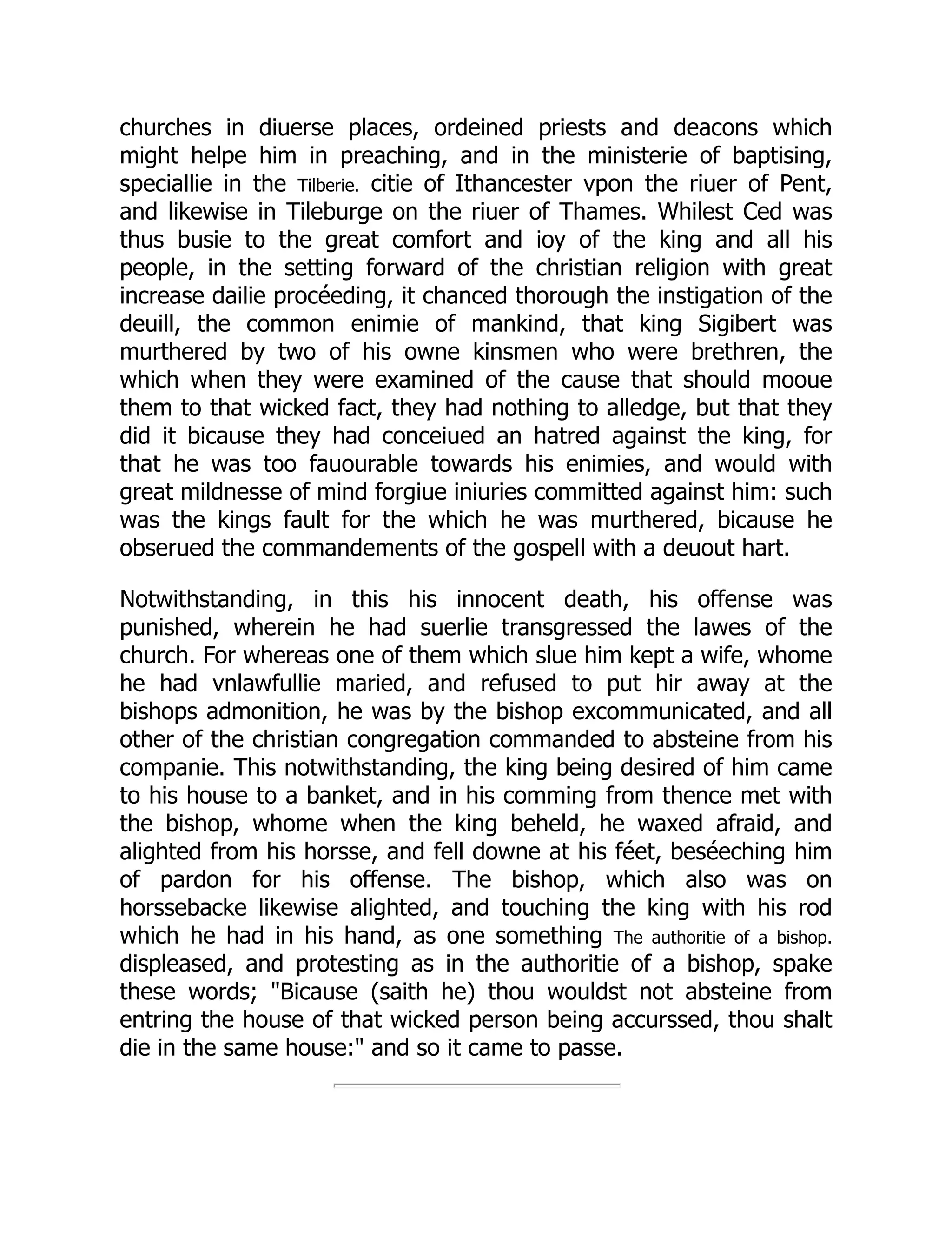 churches in diuerse places, ordeined priests and deacons which
might helpe him in preaching, and in the ministerie of baptising,
speciallie in the Tilberie. citie of Ithancester vpon the riuer of Pent,
and likewise in Tileburge on the riuer of Thames. Whilest Ced was
thus busie to the great comfort and ioy of the king and all his
people, in the setting forward of the christian religion with great
increase dailie procéeding, it chanced thorough the instigation of the
deuill, the common enimie of mankind, that king Sigibert was
murthered by two of his owne kinsmen who were brethren, the
which when they were examined of the cause that should mooue
them to that wicked fact, they had nothing to alledge, but that they
did it bicause they had conceiued an hatred against the king, for
that he was too fauourable towards his enimies, and would with
great mildnesse of mind forgiue iniuries committed against him: such
was the kings fault for the which he was murthered, bicause he
obserued the commandements of the gospell with a deuout hart.
Notwithstanding, in this his innocent death, his offense was
punished, wherein he had suerlie transgressed the lawes of the
church. For whereas one of them which slue him kept a wife, whome
he had vnlawfullie maried, and refused to put hir away at the
bishops admonition, he was by the bishop excommunicated, and all
other of the christian congregation commanded to absteine from his
companie. This notwithstanding, the king being desired of him came
to his house to a banket, and in his comming from thence met with
the bishop, whome when the king beheld, he waxed afraid, and
alighted from his horsse, and fell downe at his féet, beséeching him
of pardon for his offense. The bishop, which also was on
horssebacke likewise alighted, and touching the king with his rod
which he had in his hand, as one something The authoritie of a bishop.
displeased, and protesting as in the authoritie of a bishop, spake
these words; Bicause (saith he) thou wouldst not absteine from
entring the house of that wicked person being accurssed, thou shalt
die in the same house: and so it came to passe.
 
