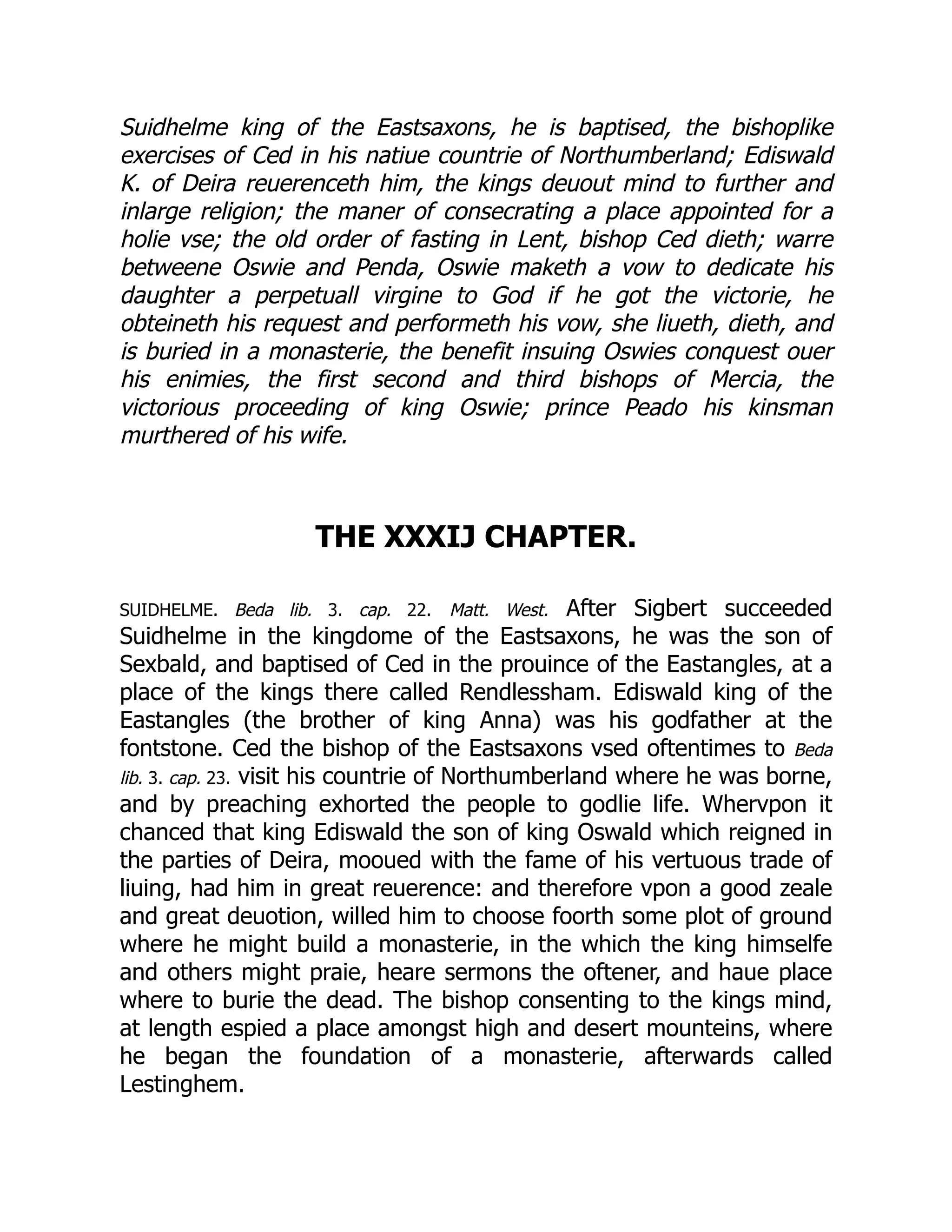 Suidhelme king of the Eastsaxons, he is baptised, the bishoplike
exercises of Ced in his natiue countrie of Northumberland; Ediswald
K. of Deira reuerenceth him, the kings deuout mind to further and
inlarge religion; the maner of consecrating a place appointed for a
holie vse; the old order of fasting in Lent, bishop Ced dieth; warre
betweene Oswie and Penda, Oswie maketh a vow to dedicate his
daughter a perpetuall virgine to God if he got the victorie, he
obteineth his request and performeth his vow, she liueth, dieth, and
is buried in a monasterie, the benefit insuing Oswies conquest ouer
his enimies, the first second and third bishops of Mercia, the
victorious proceeding of king Oswie; prince Peado his kinsman
murthered of his wife.
THE XXXIJ CHAPTER.
SUIDHELME. Beda lib. 3. cap. 22. Matt. West. After Sigbert succeeded
Suidhelme in the kingdome of the Eastsaxons, he was the son of
Sexbald, and baptised of Ced in the prouince of the Eastangles, at a
place of the kings there called Rendlessham. Ediswald king of the
Eastangles (the brother of king Anna) was his godfather at the
fontstone. Ced the bishop of the Eastsaxons vsed oftentimes to Beda
lib. 3. cap. 23. visit his countrie of Northumberland where he was borne,
and by preaching exhorted the people to godlie life. Whervpon it
chanced that king Ediswald the son of king Oswald which reigned in
the parties of Deira, mooued with the fame of his vertuous trade of
liuing, had him in great reuerence: and therefore vpon a good zeale
and great deuotion, willed him to choose foorth some plot of ground
where he might build a monasterie, in the which the king himselfe
and others might praie, heare sermons the oftener, and haue place
where to burie the dead. The bishop consenting to the kings mind,
at length espied a place amongst high and desert mounteins, where
he began the foundation of a monasterie, afterwards called
Lestinghem.
 