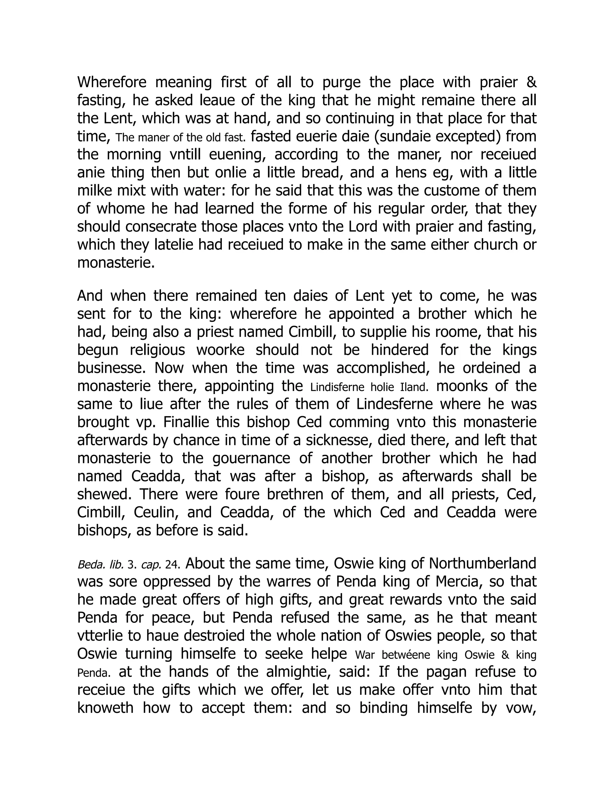 Wherefore meaning first of all to purge the place with praier 
fasting, he asked leaue of the king that he might remaine there all
the Lent, which was at hand, and so continuing in that place for that
time, The maner of the old fast. fasted euerie daie (sundaie excepted) from
the morning vntill euening, according to the maner, nor receiued
anie thing then but onlie a little bread, and a hens eg, with a little
milke mixt with water: for he said that this was the custome of them
of whome he had learned the forme of his regular order, that they
should consecrate those places vnto the Lord with praier and fasting,
which they latelie had receiued to make in the same either church or
monasterie.
And when there remained ten daies of Lent yet to come, he was
sent for to the king: wherefore he appointed a brother which he
had, being also a priest named Cimbill, to supplie his roome, that his
begun religious woorke should not be hindered for the kings
businesse. Now when the time was accomplished, he ordeined a
monasterie there, appointing the Lindisferne holie Iland. moonks of the
same to liue after the rules of them of Lindesferne where he was
brought vp. Finallie this bishop Ced comming vnto this monasterie
afterwards by chance in time of a sicknesse, died there, and left that
monasterie to the gouernance of another brother which he had
named Ceadda, that was after a bishop, as afterwards shall be
shewed. There were foure brethren of them, and all priests, Ced,
Cimbill, Ceulin, and Ceadda, of the which Ced and Ceadda were
bishops, as before is said.
Beda. lib. 3. cap. 24. About the same time, Oswie king of Northumberland
was sore oppressed by the warres of Penda king of Mercia, so that
he made great offers of high gifts, and great rewards vnto the said
Penda for peace, but Penda refused the same, as he that meant
vtterlie to haue destroied the whole nation of Oswies people, so that
Oswie turning himselfe to seeke helpe War betwéene king Oswie  king
Penda. at the hands of the almightie, said: If the pagan refuse to
receiue the gifts which we offer, let us make offer vnto him that
knoweth how to accept them: and so binding himselfe by vow,
 