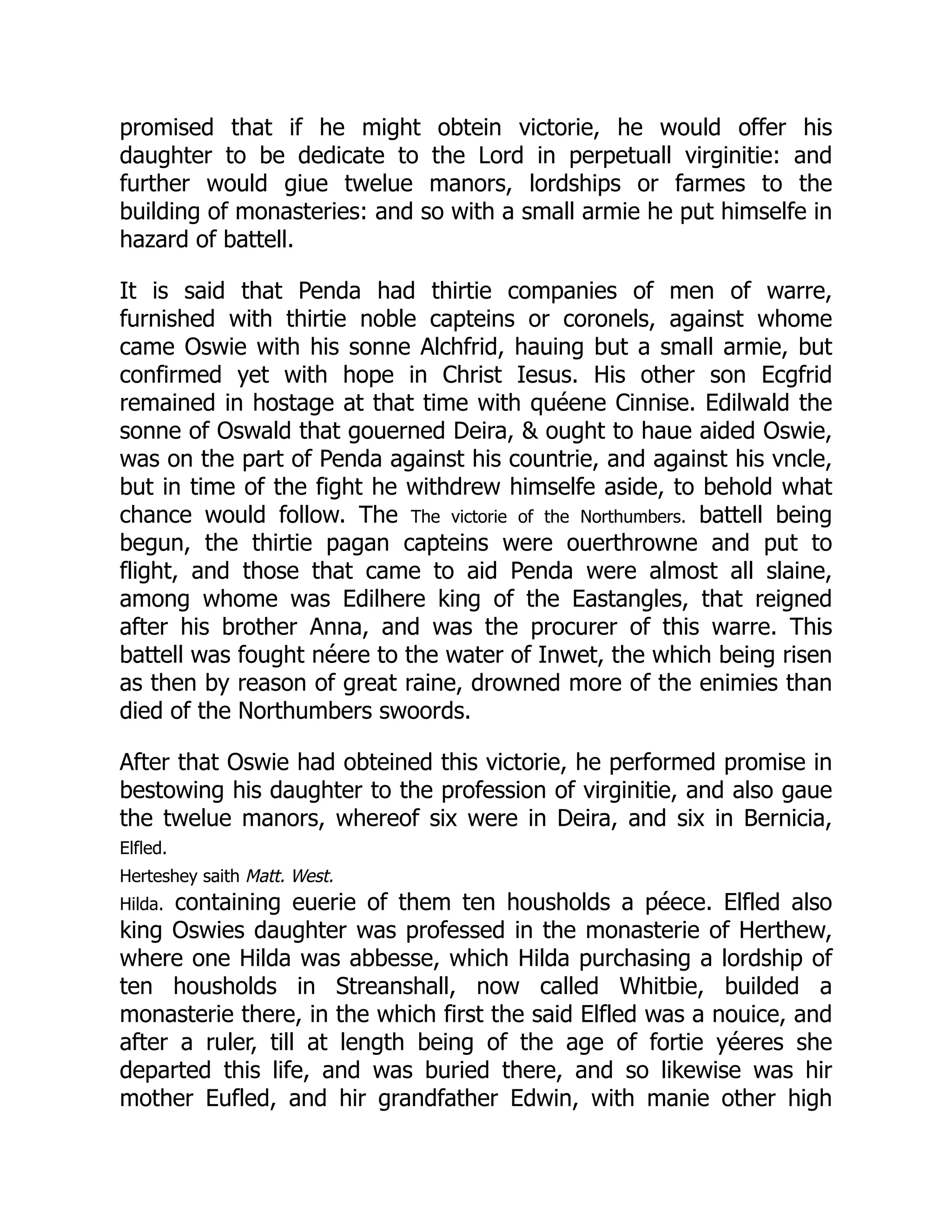 promised that if he might obtein victorie, he would offer his
daughter to be dedicate to the Lord in perpetuall virginitie: and
further would giue twelue manors, lordships or farmes to the
building of monasteries: and so with a small armie he put himselfe in
hazard of battell.
It is said that Penda had thirtie companies of men of warre,
furnished with thirtie noble capteins or coronels, against whome
came Oswie with his sonne Alchfrid, hauing but a small armie, but
confirmed yet with hope in Christ Iesus. His other son Ecgfrid
remained in hostage at that time with quéene Cinnise. Edilwald the
sonne of Oswald that gouerned Deira,  ought to haue aided Oswie,
was on the part of Penda against his countrie, and against his vncle,
but in time of the fight he withdrew himselfe aside, to behold what
chance would follow. The The victorie of the Northumbers. battell being
begun, the thirtie pagan capteins were ouerthrowne and put to
flight, and those that came to aid Penda were almost all slaine,
among whome was Edilhere king of the Eastangles, that reigned
after his brother Anna, and was the procurer of this warre. This
battell was fought néere to the water of Inwet, the which being risen
as then by reason of great raine, drowned more of the enimies than
died of the Northumbers swoords.
After that Oswie had obteined this victorie, he performed promise in
bestowing his daughter to the profession of virginitie, and also gaue
the twelue manors, whereof six were in Deira, and six in Bernicia,
Elfled.
Herteshey saith Matt. West.
Hilda. containing euerie of them ten housholds a péece. Elfled also
king Oswies daughter was professed in the monasterie of Herthew,
where one Hilda was abbesse, which Hilda purchasing a lordship of
ten housholds in Streanshall, now called Whitbie, builded a
monasterie there, in the which first the said Elfled was a nouice, and
after a ruler, till at length being of the age of fortie yéeres she
departed this life, and was buried there, and so likewise was hir
mother Eufled, and hir grandfather Edwin, with manie other high
 