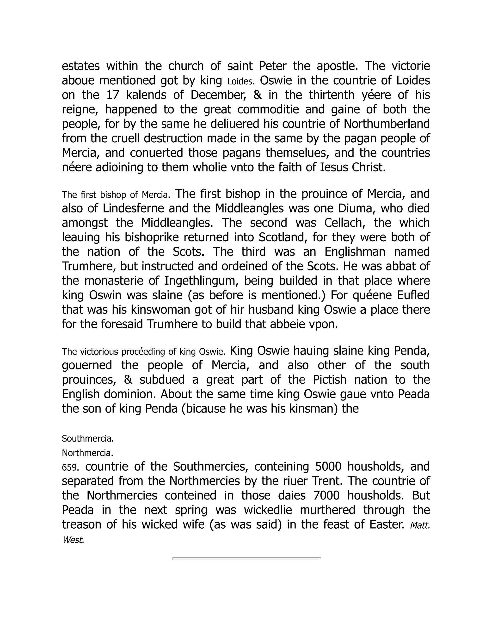 estates within the church of saint Peter the apostle. The victorie
aboue mentioned got by king Loides. Oswie in the countrie of Loides
on the 17 kalends of December,  in the thirtenth yéere of his
reigne, happened to the great commoditie and gaine of both the
people, for by the same he deliuered his countrie of Northumberland
from the cruell destruction made in the same by the pagan people of
Mercia, and conuerted those pagans themselues, and the countries
néere adioining to them wholie vnto the faith of Iesus Christ.
The first bishop of Mercia. The first bishop in the prouince of Mercia, and
also of Lindesferne and the Middleangles was one Diuma, who died
amongst the Middleangles. The second was Cellach, the which
leauing his bishoprike returned into Scotland, for they were both of
the nation of the Scots. The third was an Englishman named
Trumhere, but instructed and ordeined of the Scots. He was abbat of
the monasterie of Ingethlingum, being builded in that place where
king Oswin was slaine (as before is mentioned.) For quéene Eufled
that was his kinswoman got of hir husband king Oswie a place there
for the foresaid Trumhere to build that abbeie vpon.
The victorious procéeding of king Oswie. King Oswie hauing slaine king Penda,
gouerned the people of Mercia, and also other of the south
prouinces,  subdued a great part of the Pictish nation to the
English dominion. About the same time king Oswie gaue vnto Peada
the son of king Penda (bicause he was his kinsman) the
Southmercia.
Northmercia.
659. countrie of the Southmercies, conteining 5000 housholds, and
separated from the Northmercies by the riuer Trent. The countrie of
the Northmercies conteined in those daies 7000 housholds. But
Peada in the next spring was wickedlie murthered through the
treason of his wicked wife (as was said) in the feast of Easter. Matt.
West.
 