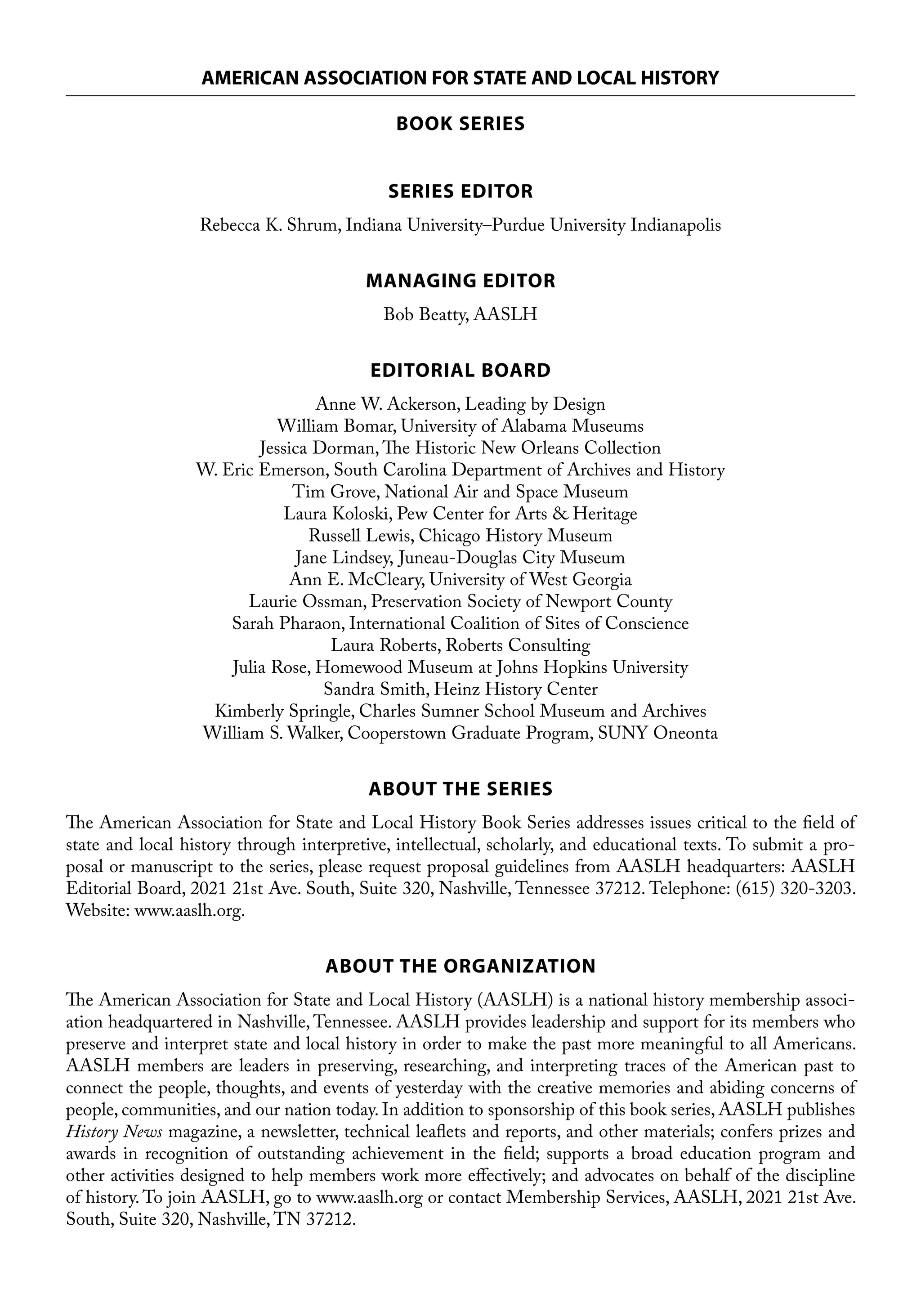 AMERICAN ASSOCIATION FOR STATE AND LOCAL HISTORY
BOOK SERIES
SERIES EDITOR
Rebecca K. Shrum, Indiana University–Purdue University Indianapolis
MANAGING EDITOR
Bob Beatty, AASLH
EDITORIAL BOARD
Anne W. Ackerson, Leading by Design
William Bomar, University of Alabama Museums
Jessica Dorman, The Historic New Orleans Collection
W. Eric Emerson, South Carolina Department of Archives and History
Tim Grove, National Air and Space Museum
Laura Koloski, Pew Center for Arts & Heritage
Russell Lewis, Chicago History Museum
Jane Lindsey, Juneau-Douglas City Museum
Ann E. McCleary, University of West Georgia
Laurie Ossman, Preservation Society of Newport County
Sarah Pharaon, International Coalition of Sites of Conscience
Laura Roberts, Roberts Consulting
Julia Rose, Homewood Museum at Johns Hopkins University
Sandra Smith, Heinz History Center
Kimberly Springle, Charles Sumner School Museum and Archives
William S. Walker, Cooperstown Graduate Program, SUNY Oneonta
ABOUT THE SERIES
The American Association for State and Local History Book Series addresses issues critical to the field of
state and local history through interpretive, intellectual, scholarly, and educational texts. To submit a pro-
posal or manuscript to the series, please request proposal guidelines from AASLH headquarters: AASLH
Editorial Board, 2021 21st Ave. South, Suite 320, Nashville, Tennessee 37212. Telephone: (615) 320-3203.
Website: www.aaslh.org.
ABOUT THE ORGANIZATION
The American Association for State and Local History (AASLH) is a national history membership associ-
ation headquartered in Nashville, Tennessee. AASLH provides leadership and support for its members who
preserve and interpret state and local history in order to make the past more meaningful to all Americans.
AASLH members are leaders in preserving, researching, and interpreting traces of the American past to
connect the people, thoughts, and events of yesterday with the creative memories and abiding concerns of
people, communities, and our nation today. In addition to sponsorship of this book series, AASLH publishes
History News magazine, a newsletter, technical leaflets and reports, and other materials; confers prizes and
awards in recognition of outstanding achievement in the field; supports a broad education program and
other activities designed to help members work more effectively; and advocates on behalf of the discipline
of history. To join AASLH, go to www.aaslh.org or contact Membership Services, AASLH, 2021 21st Ave.
South, Suite 320, Nashville, TN 37212.
 