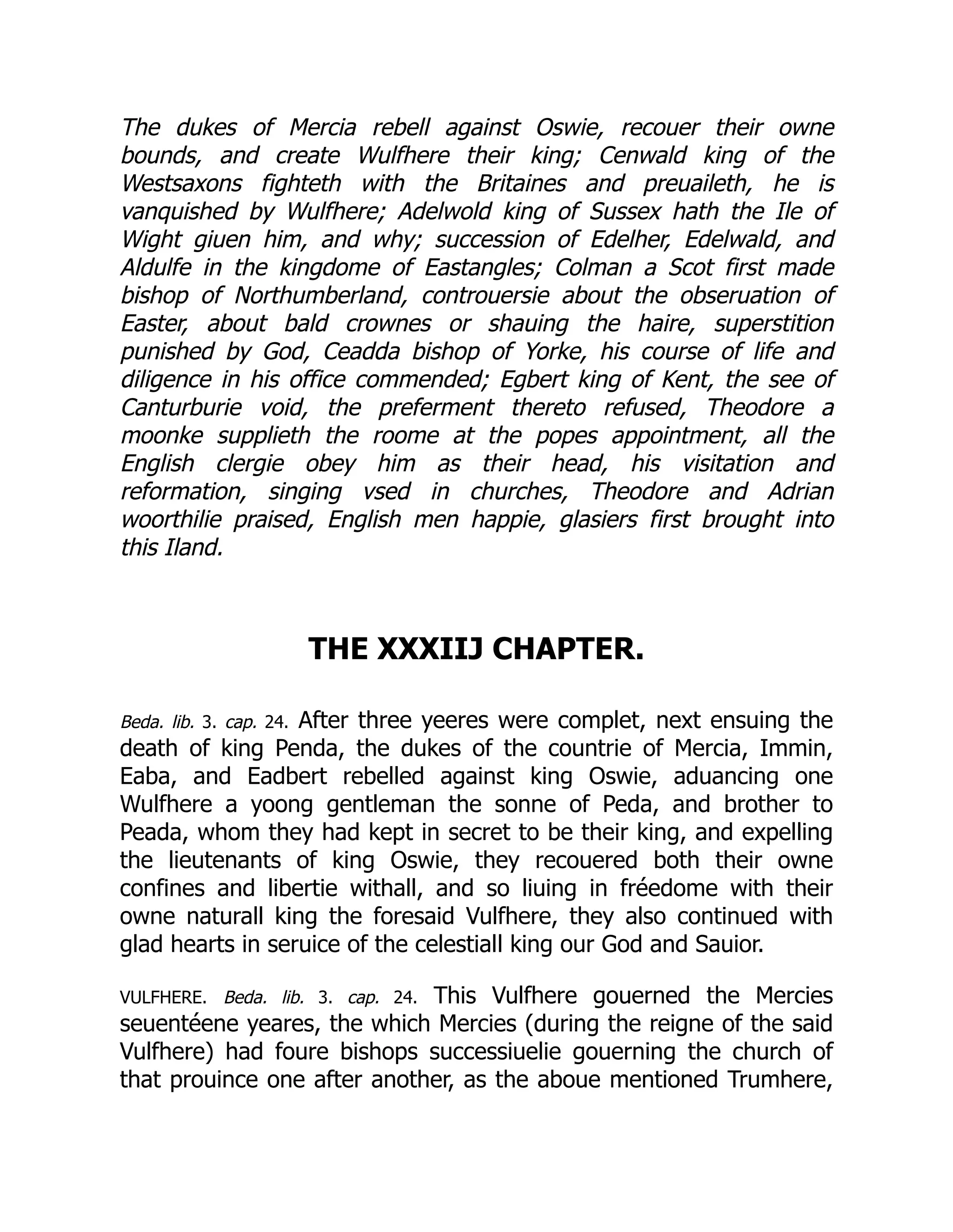 The dukes of Mercia rebell against Oswie, recouer their owne
bounds, and create Wulfhere their king; Cenwald king of the
Westsaxons fighteth with the Britaines and preuaileth, he is
vanquished by Wulfhere; Adelwold king of Sussex hath the Ile of
Wight giuen him, and why; succession of Edelher, Edelwald, and
Aldulfe in the kingdome of Eastangles; Colman a Scot first made
bishop of Northumberland, controuersie about the obseruation of
Easter, about bald crownes or shauing the haire, superstition
punished by God, Ceadda bishop of Yorke, his course of life and
diligence in his office commended; Egbert king of Kent, the see of
Canturburie void, the preferment thereto refused, Theodore a
moonke supplieth the roome at the popes appointment, all the
English clergie obey him as their head, his visitation and
reformation, singing vsed in churches, Theodore and Adrian
woorthilie praised, English men happie, glasiers first brought into
this Iland.
THE XXXIIJ CHAPTER.
Beda. lib. 3. cap. 24. After three yeeres were complet, next ensuing the
death of king Penda, the dukes of the countrie of Mercia, Immin,
Eaba, and Eadbert rebelled against king Oswie, aduancing one
Wulfhere a yoong gentleman the sonne of Peda, and brother to
Peada, whom they had kept in secret to be their king, and expelling
the lieutenants of king Oswie, they recouered both their owne
confines and libertie withall, and so liuing in fréedome with their
owne naturall king the foresaid Vulfhere, they also continued with
glad hearts in seruice of the celestiall king our God and Sauior.
VULFHERE. Beda. lib. 3. cap. 24. This Vulfhere gouerned the Mercies
seuentéene yeares, the which Mercies (during the reigne of the said
Vulfhere) had foure bishops successiuelie gouerning the church of
that prouince one after another, as the aboue mentioned Trumhere,
 