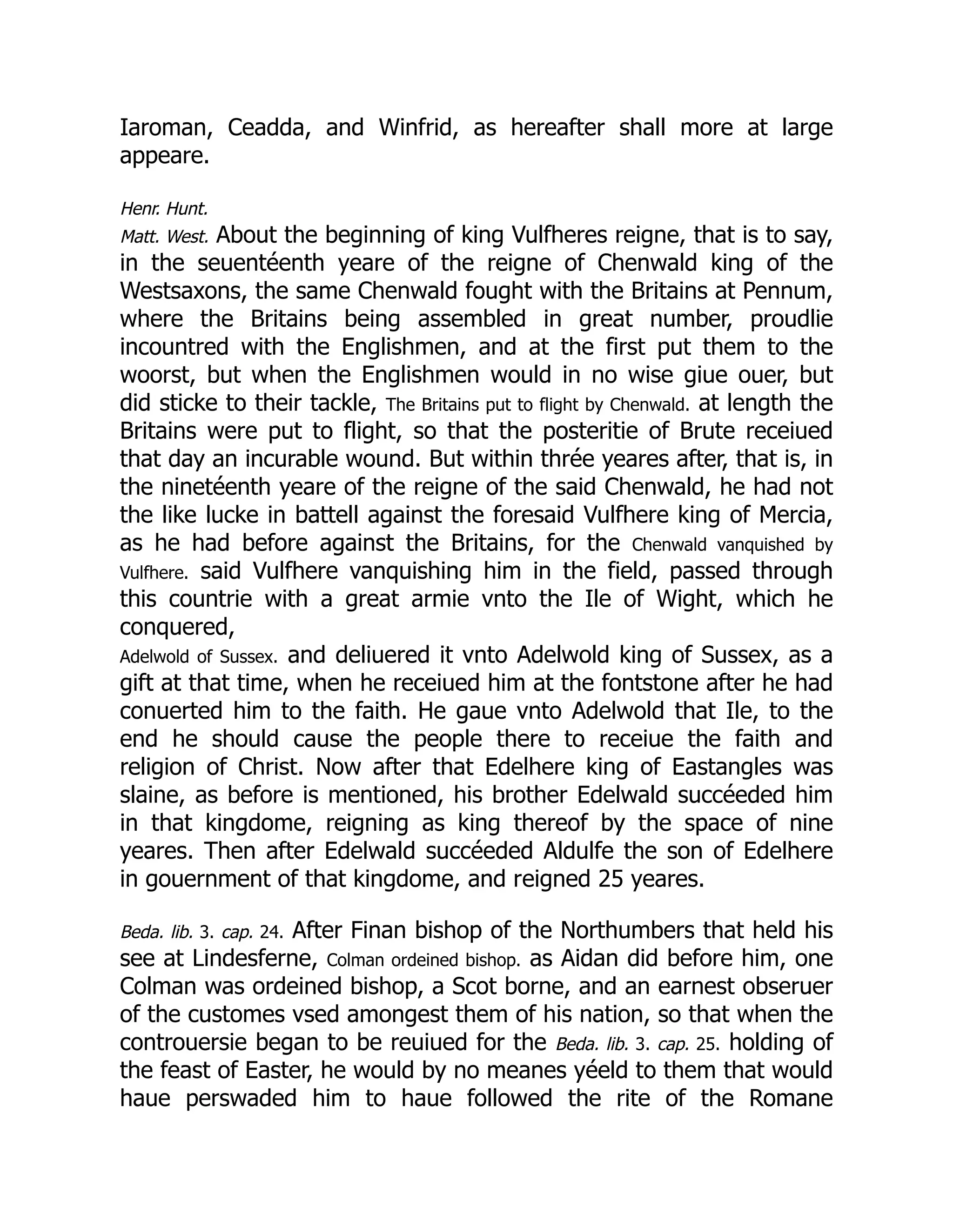 Iaroman, Ceadda, and Winfrid, as hereafter shall more at large
appeare.
Henr. Hunt.
Matt. West. About the beginning of king Vulfheres reigne, that is to say,
in the seuentéenth yeare of the reigne of Chenwald king of the
Westsaxons, the same Chenwald fought with the Britains at Pennum,
where the Britains being assembled in great number, proudlie
incountred with the Englishmen, and at the first put them to the
woorst, but when the Englishmen would in no wise giue ouer, but
did sticke to their tackle, The Britains put to flight by Chenwald. at length the
Britains were put to flight, so that the posteritie of Brute receiued
that day an incurable wound. But within thrée yeares after, that is, in
the ninetéenth yeare of the reigne of the said Chenwald, he had not
the like lucke in battell against the foresaid Vulfhere king of Mercia,
as he had before against the Britains, for the Chenwald vanquished by
Vulfhere. said Vulfhere vanquishing him in the field, passed through
this countrie with a great armie vnto the Ile of Wight, which he
conquered,
Adelwold of Sussex. and deliuered it vnto Adelwold king of Sussex, as a
gift at that time, when he receiued him at the fontstone after he had
conuerted him to the faith. He gaue vnto Adelwold that Ile, to the
end he should cause the people there to receiue the faith and
religion of Christ. Now after that Edelhere king of Eastangles was
slaine, as before is mentioned, his brother Edelwald succéeded him
in that kingdome, reigning as king thereof by the space of nine
yeares. Then after Edelwald succéeded Aldulfe the son of Edelhere
in gouernment of that kingdome, and reigned 25 yeares.
Beda. lib. 3. cap. 24. After Finan bishop of the Northumbers that held his
see at Lindesferne, Colman ordeined bishop. as Aidan did before him, one
Colman was ordeined bishop, a Scot borne, and an earnest obseruer
of the customes vsed amongest them of his nation, so that when the
controuersie began to be reuiued for the Beda. lib. 3. cap. 25. holding of
the feast of Easter, he would by no meanes yéeld to them that would
haue perswaded him to haue followed the rite of the Romane
 