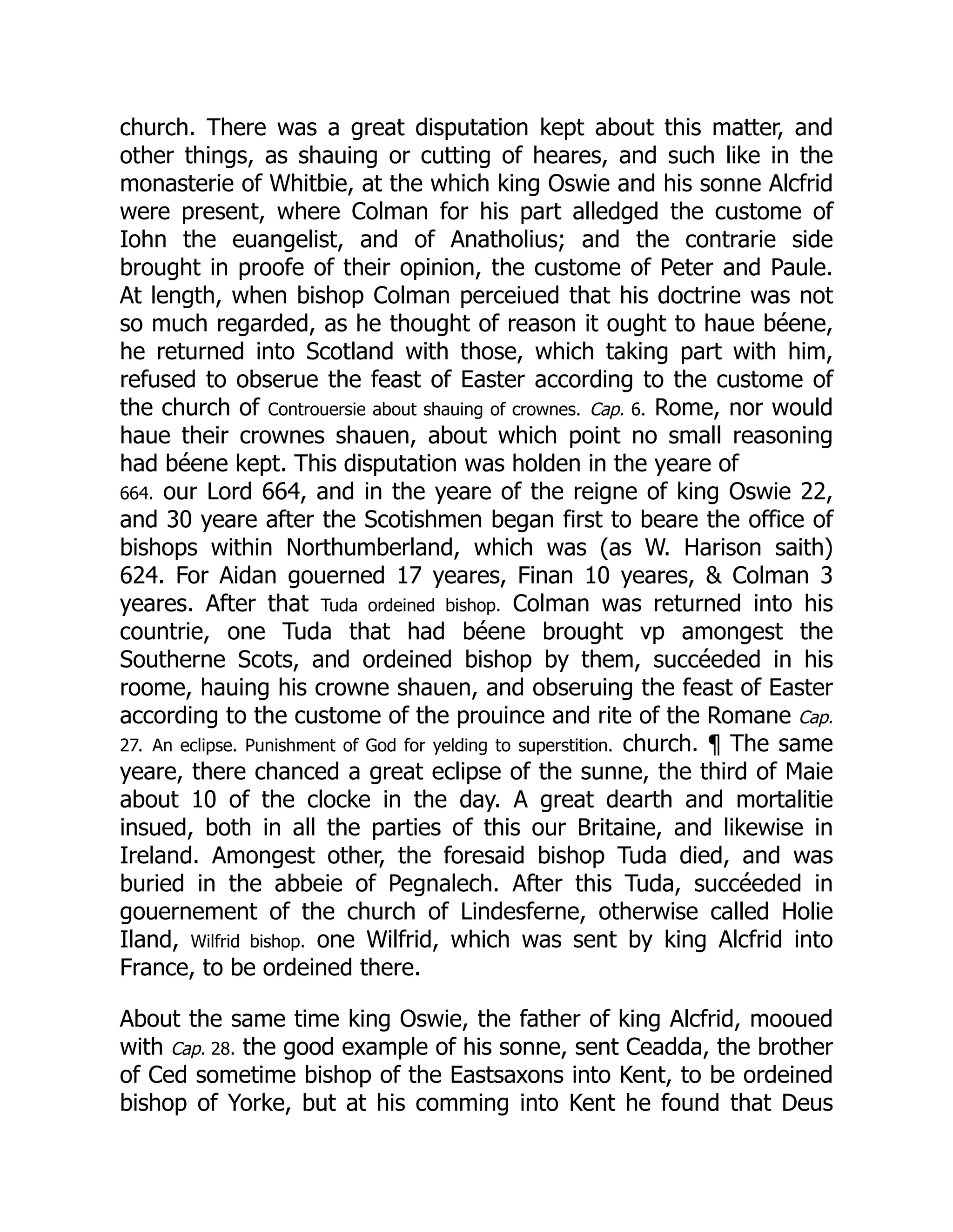 church. There was a great disputation kept about this matter, and
other things, as shauing or cutting of heares, and such like in the
monasterie of Whitbie, at the which king Oswie and his sonne Alcfrid
were present, where Colman for his part alledged the custome of
Iohn the euangelist, and of Anatholius; and the contrarie side
brought in proofe of their opinion, the custome of Peter and Paule.
At length, when bishop Colman perceiued that his doctrine was not
so much regarded, as he thought of reason it ought to haue béene,
he returned into Scotland with those, which taking part with him,
refused to obserue the feast of Easter according to the custome of
the church of Controuersie about shauing of crownes. Cap. 6. Rome, nor would
haue their crownes shauen, about which point no small reasoning
had béene kept. This disputation was holden in the yeare of
664. our Lord 664, and in the yeare of the reigne of king Oswie 22,
and 30 yeare after the Scotishmen began first to beare the office of
bishops within Northumberland, which was (as W. Harison saith)
624. For Aidan gouerned 17 yeares, Finan 10 yeares,  Colman 3
yeares. After that Tuda ordeined bishop. Colman was returned into his
countrie, one Tuda that had béene brought vp amongest the
Southerne Scots, and ordeined bishop by them, succéeded in his
roome, hauing his crowne shauen, and obseruing the feast of Easter
according to the custome of the prouince and rite of the Romane Cap.
27. An eclipse. Punishment of God for yelding to superstition. church. ¶ The same
yeare, there chanced a great eclipse of the sunne, the third of Maie
about 10 of the clocke in the day. A great dearth and mortalitie
insued, both in all the parties of this our Britaine, and likewise in
Ireland. Amongest other, the foresaid bishop Tuda died, and was
buried in the abbeie of Pegnalech. After this Tuda, succéeded in
gouernement of the church of Lindesferne, otherwise called Holie
Iland, Wilfrid bishop. one Wilfrid, which was sent by king Alcfrid into
France, to be ordeined there.
About the same time king Oswie, the father of king Alcfrid, mooued
with Cap. 28. the good example of his sonne, sent Ceadda, the brother
of Ced sometime bishop of the Eastsaxons into Kent, to be ordeined
bishop of Yorke, but at his comming into Kent he found that Deus
 