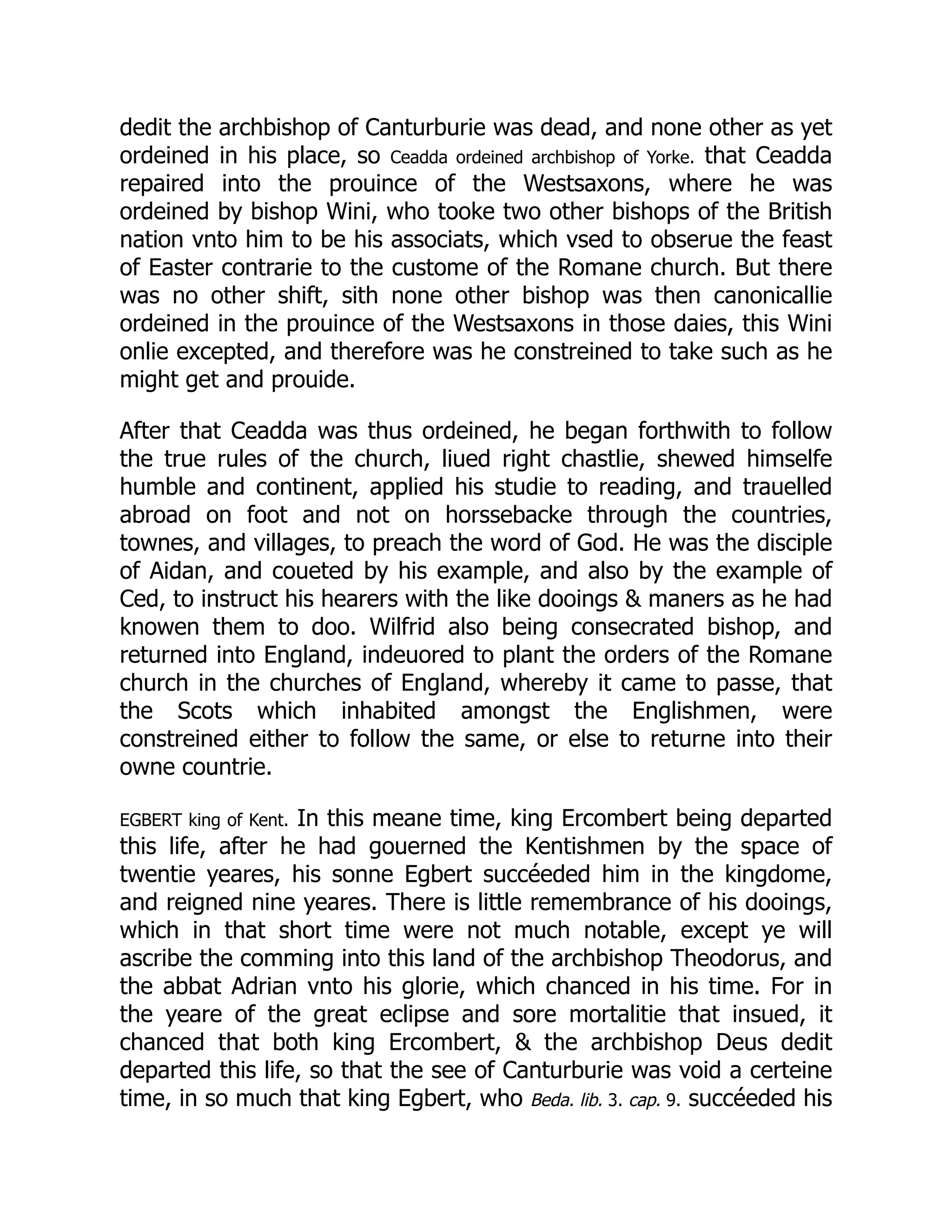 dedit the archbishop of Canturburie was dead, and none other as yet
ordeined in his place, so Ceadda ordeined archbishop of Yorke. that Ceadda
repaired into the prouince of the Westsaxons, where he was
ordeined by bishop Wini, who tooke two other bishops of the British
nation vnto him to be his associats, which vsed to obserue the feast
of Easter contrarie to the custome of the Romane church. But there
was no other shift, sith none other bishop was then canonicallie
ordeined in the prouince of the Westsaxons in those daies, this Wini
onlie excepted, and therefore was he constreined to take such as he
might get and prouide.
After that Ceadda was thus ordeined, he began forthwith to follow
the true rules of the church, liued right chastlie, shewed himselfe
humble and continent, applied his studie to reading, and trauelled
abroad on foot and not on horssebacke through the countries,
townes, and villages, to preach the word of God. He was the disciple
of Aidan, and coueted by his example, and also by the example of
Ced, to instruct his hearers with the like dooings  maners as he had
knowen them to doo. Wilfrid also being consecrated bishop, and
returned into England, indeuored to plant the orders of the Romane
church in the churches of England, whereby it came to passe, that
the Scots which inhabited amongst the Englishmen, were
constreined either to follow the same, or else to returne into their
owne countrie.
EGBERT king of Kent. In this meane time, king Ercombert being departed
this life, after he had gouerned the Kentishmen by the space of
twentie yeares, his sonne Egbert succéeded him in the kingdome,
and reigned nine yeares. There is little remembrance of his dooings,
which in that short time were not much notable, except ye will
ascribe the comming into this land of the archbishop Theodorus, and
the abbat Adrian vnto his glorie, which chanced in his time. For in
the yeare of the great eclipse and sore mortalitie that insued, it
chanced that both king Ercombert,  the archbishop Deus dedit
departed this life, so that the see of Canturburie was void a certeine
time, in so much that king Egbert, who Beda. lib. 3. cap. 9. succéeded his
 
