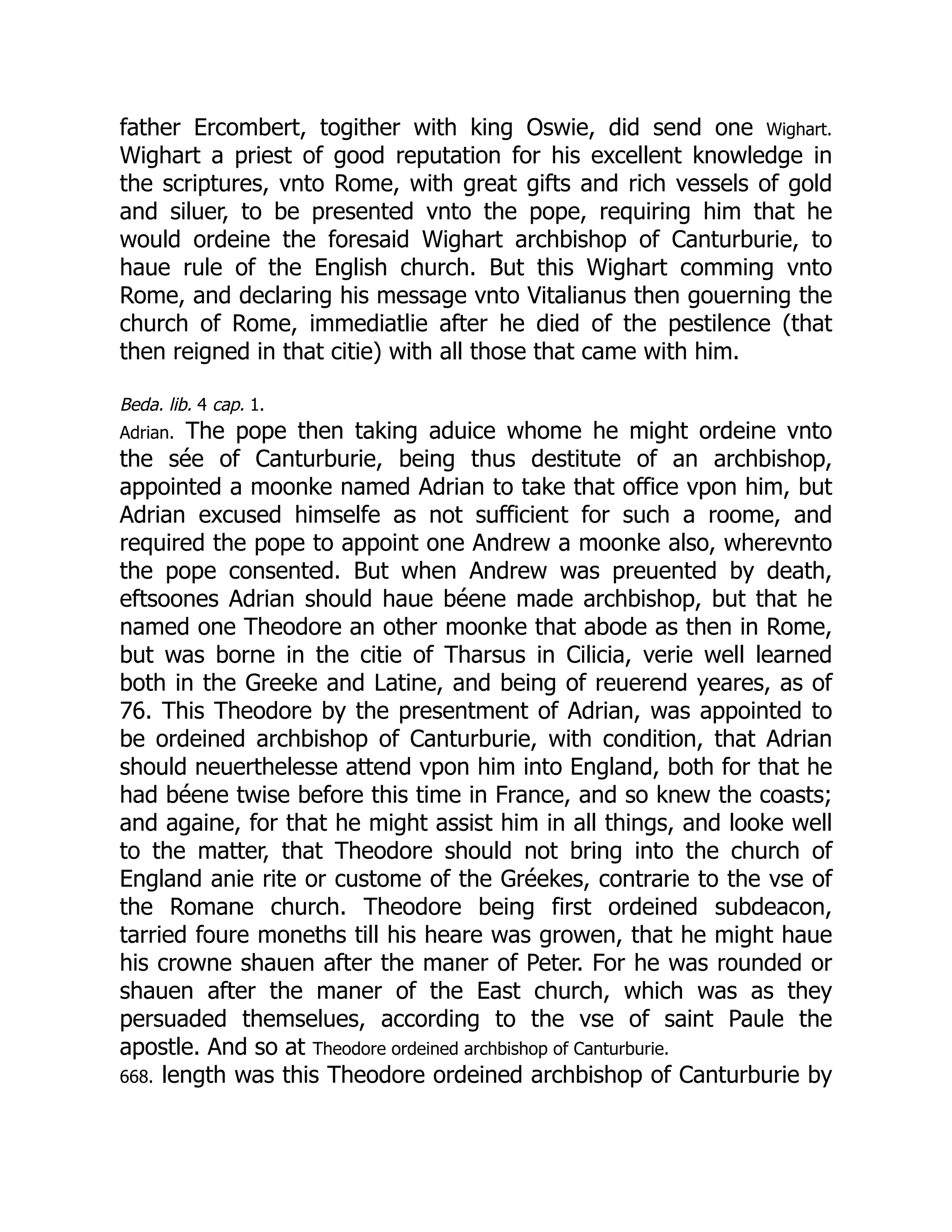 father Ercombert, togither with king Oswie, did send one Wighart.
Wighart a priest of good reputation for his excellent knowledge in
the scriptures, vnto Rome, with great gifts and rich vessels of gold
and siluer, to be presented vnto the pope, requiring him that he
would ordeine the foresaid Wighart archbishop of Canturburie, to
haue rule of the English church. But this Wighart comming vnto
Rome, and declaring his message vnto Vitalianus then gouerning the
church of Rome, immediatlie after he died of the pestilence (that
then reigned in that citie) with all those that came with him.
Beda. lib. 4 cap. 1.
Adrian. The pope then taking aduice whome he might ordeine vnto
the sée of Canturburie, being thus destitute of an archbishop,
appointed a moonke named Adrian to take that office vpon him, but
Adrian excused himselfe as not sufficient for such a roome, and
required the pope to appoint one Andrew a moonke also, wherevnto
the pope consented. But when Andrew was preuented by death,
eftsoones Adrian should haue béene made archbishop, but that he
named one Theodore an other moonke that abode as then in Rome,
but was borne in the citie of Tharsus in Cilicia, verie well learned
both in the Greeke and Latine, and being of reuerend yeares, as of
76. This Theodore by the presentment of Adrian, was appointed to
be ordeined archbishop of Canturburie, with condition, that Adrian
should neuerthelesse attend vpon him into England, both for that he
had béene twise before this time in France, and so knew the coasts;
and againe, for that he might assist him in all things, and looke well
to the matter, that Theodore should not bring into the church of
England anie rite or custome of the Gréekes, contrarie to the vse of
the Romane church. Theodore being first ordeined subdeacon,
tarried foure moneths till his heare was growen, that he might haue
his crowne shauen after the maner of Peter. For he was rounded or
shauen after the maner of the East church, which was as they
persuaded themselues, according to the vse of saint Paule the
apostle. And so at Theodore ordeined archbishop of Canturburie.
668. length was this Theodore ordeined archbishop of Canturburie by
 