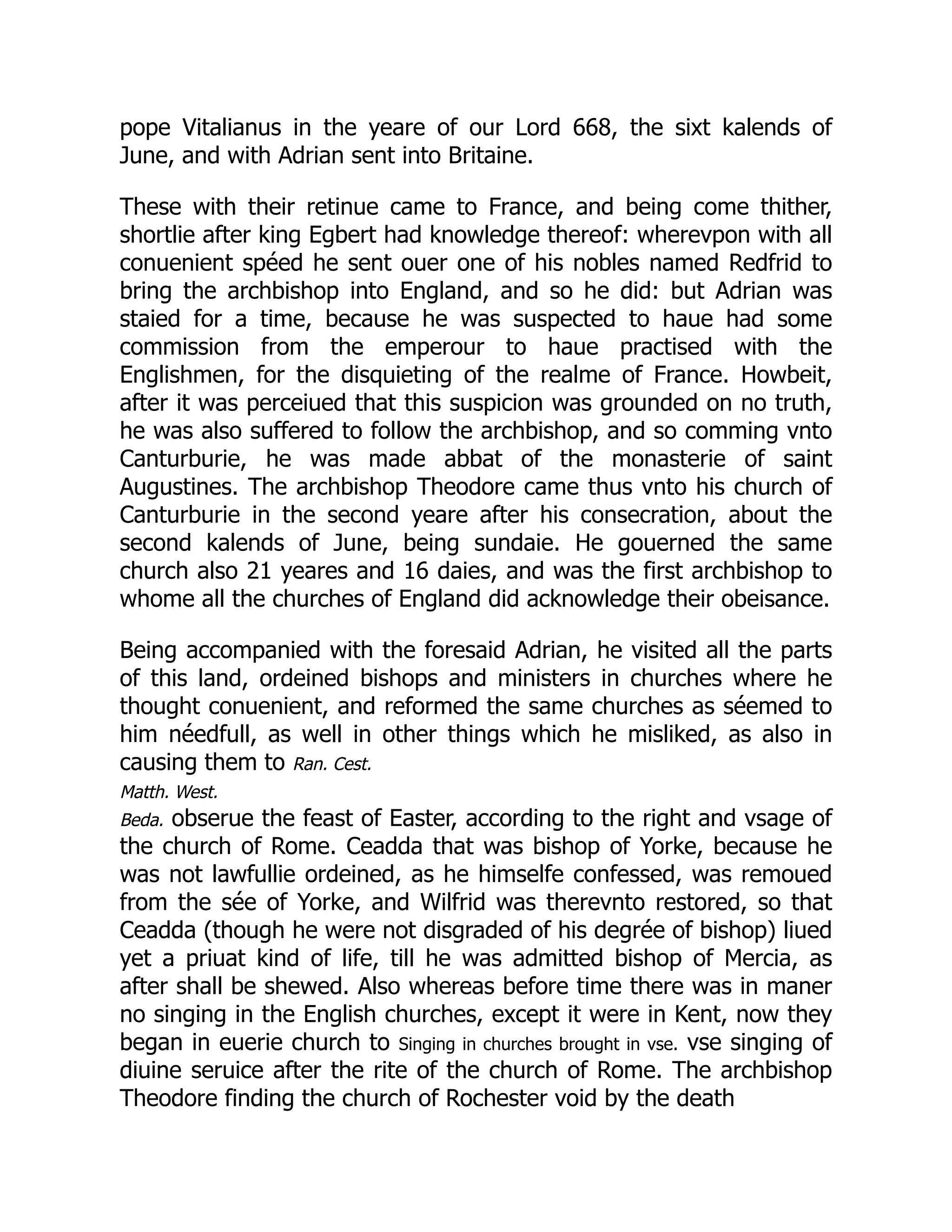 pope Vitalianus in the yeare of our Lord 668, the sixt kalends of
June, and with Adrian sent into Britaine.
These with their retinue came to France, and being come thither,
shortlie after king Egbert had knowledge thereof: wherevpon with all
conuenient spéed he sent ouer one of his nobles named Redfrid to
bring the archbishop into England, and so he did: but Adrian was
staied for a time, because he was suspected to haue had some
commission from the emperour to haue practised with the
Englishmen, for the disquieting of the realme of France. Howbeit,
after it was perceiued that this suspicion was grounded on no truth,
he was also suffered to follow the archbishop, and so comming vnto
Canturburie, he was made abbat of the monasterie of saint
Augustines. The archbishop Theodore came thus vnto his church of
Canturburie in the second yeare after his consecration, about the
second kalends of June, being sundaie. He gouerned the same
church also 21 yeares and 16 daies, and was the first archbishop to
whome all the churches of England did acknowledge their obeisance.
Being accompanied with the foresaid Adrian, he visited all the parts
of this land, ordeined bishops and ministers in churches where he
thought conuenient, and reformed the same churches as séemed to
him néedfull, as well in other things which he misliked, as also in
causing them to Ran. Cest.
Matth. West.
Beda. obserue the feast of Easter, according to the right and vsage of
the church of Rome. Ceadda that was bishop of Yorke, because he
was not lawfullie ordeined, as he himselfe confessed, was remoued
from the sée of Yorke, and Wilfrid was therevnto restored, so that
Ceadda (though he were not disgraded of his degrée of bishop) liued
yet a priuat kind of life, till he was admitted bishop of Mercia, as
after shall be shewed. Also whereas before time there was in maner
no singing in the English churches, except it were in Kent, now they
began in euerie church to Singing in churches brought in vse. vse singing of
diuine seruice after the rite of the church of Rome. The archbishop
Theodore finding the church of Rochester void by the death
 