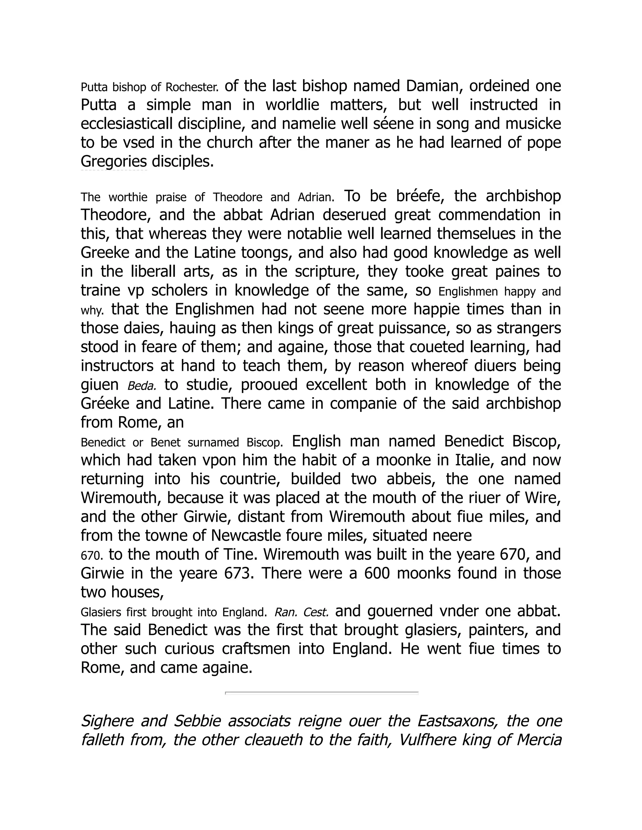Putta bishop of Rochester. of the last bishop named Damian, ordeined one
Putta a simple man in worldlie matters, but well instructed in
ecclesiasticall discipline, and namelie well séene in song and musicke
to be vsed in the church after the maner as he had learned of pope
Gregories disciples.
The worthie praise of Theodore and Adrian. To be bréefe, the archbishop
Theodore, and the abbat Adrian deserued great commendation in
this, that whereas they were notablie well learned themselues in the
Greeke and the Latine toongs, and also had good knowledge as well
in the liberall arts, as in the scripture, they tooke great paines to
traine vp scholers in knowledge of the same, so Englishmen happy and
why. that the Englishmen had not seene more happie times than in
those daies, hauing as then kings of great puissance, so as strangers
stood in feare of them; and againe, those that coueted learning, had
instructors at hand to teach them, by reason whereof diuers being
giuen Beda. to studie, prooued excellent both in knowledge of the
Gréeke and Latine. There came in companie of the said archbishop
from Rome, an
Benedict or Benet surnamed Biscop. English man named Benedict Biscop,
which had taken vpon him the habit of a moonke in Italie, and now
returning into his countrie, builded two abbeis, the one named
Wiremouth, because it was placed at the mouth of the riuer of Wire,
and the other Girwie, distant from Wiremouth about fiue miles, and
from the towne of Newcastle foure miles, situated neere
670. to the mouth of Tine. Wiremouth was built in the yeare 670, and
Girwie in the yeare 673. There were a 600 moonks found in those
two houses,
Glasiers first brought into England. Ran. Cest. and gouerned vnder one abbat.
The said Benedict was the first that brought glasiers, painters, and
other such curious craftsmen into England. He went fiue times to
Rome, and came againe.
Sighere and Sebbie associats reigne ouer the Eastsaxons, the one
falleth from, the other cleaueth to the faith, Vulfhere king of Mercia
 