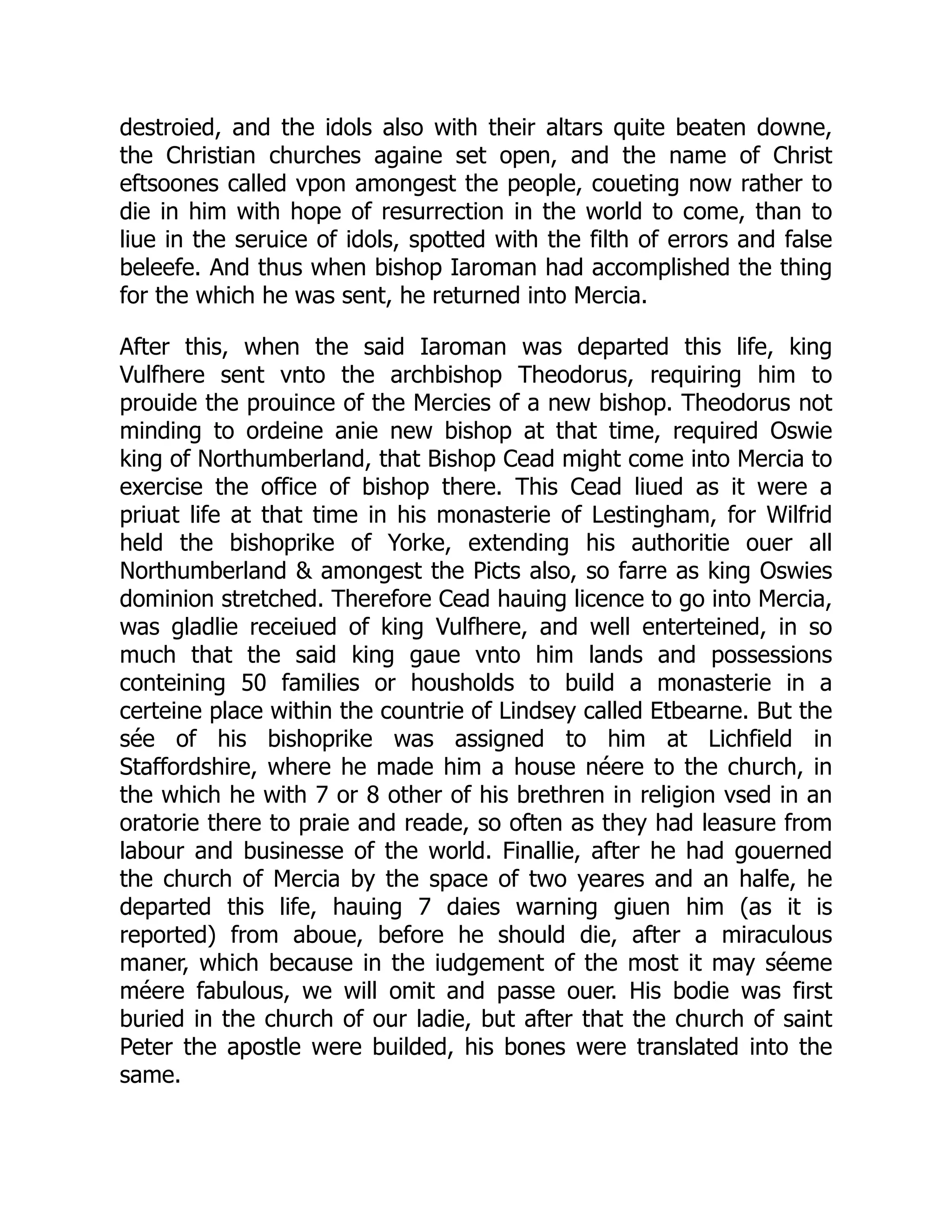 destroied, and the idols also with their altars quite beaten downe,
the Christian churches againe set open, and the name of Christ
eftsoones called vpon amongest the people, coueting now rather to
die in him with hope of resurrection in the world to come, than to
liue in the seruice of idols, spotted with the filth of errors and false
beleefe. And thus when bishop Iaroman had accomplished the thing
for the which he was sent, he returned into Mercia.
After this, when the said Iaroman was departed this life, king
Vulfhere sent vnto the archbishop Theodorus, requiring him to
prouide the prouince of the Mercies of a new bishop. Theodorus not
minding to ordeine anie new bishop at that time, required Oswie
king of Northumberland, that Bishop Cead might come into Mercia to
exercise the office of bishop there. This Cead liued as it were a
priuat life at that time in his monasterie of Lestingham, for Wilfrid
held the bishoprike of Yorke, extending his authoritie ouer all
Northumberland  amongest the Picts also, so farre as king Oswies
dominion stretched. Therefore Cead hauing licence to go into Mercia,
was gladlie receiued of king Vulfhere, and well enterteined, in so
much that the said king gaue vnto him lands and possessions
conteining 50 families or housholds to build a monasterie in a
certeine place within the countrie of Lindsey called Etbearne. But the
sée of his bishoprike was assigned to him at Lichfield in
Staffordshire, where he made him a house néere to the church, in
the which he with 7 or 8 other of his brethren in religion vsed in an
oratorie there to praie and reade, so often as they had leasure from
labour and businesse of the world. Finallie, after he had gouerned
the church of Mercia by the space of two yeares and an halfe, he
departed this life, hauing 7 daies warning giuen him (as it is
reported) from aboue, before he should die, after a miraculous
maner, which because in the iudgement of the most it may séeme
méere fabulous, we will omit and passe ouer. His bodie was first
buried in the church of our ladie, but after that the church of saint
Peter the apostle were builded, his bones were translated into the
same.
 