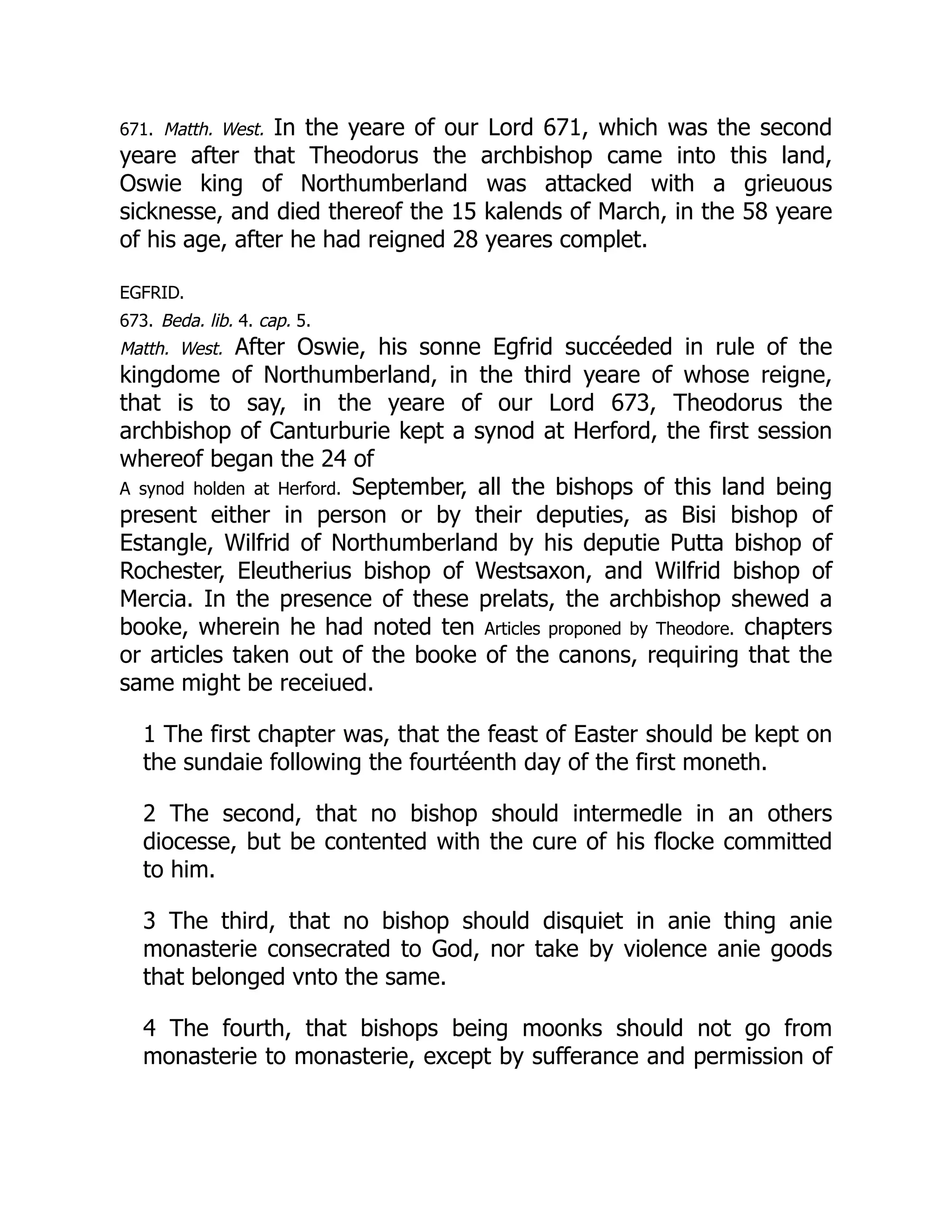 671. Matth. West. In the yeare of our Lord 671, which was the second
yeare after that Theodorus the archbishop came into this land,
Oswie king of Northumberland was attacked with a grieuous
sicknesse, and died thereof the 15 kalends of March, in the 58 yeare
of his age, after he had reigned 28 yeares complet.
EGFRID.
673. Beda. lib. 4. cap. 5.
Matth. West. After Oswie, his sonne Egfrid succéeded in rule of the
kingdome of Northumberland, in the third yeare of whose reigne,
that is to say, in the yeare of our Lord 673, Theodorus the
archbishop of Canturburie kept a synod at Herford, the first session
whereof began the 24 of
A synod holden at Herford. September, all the bishops of this land being
present either in person or by their deputies, as Bisi bishop of
Estangle, Wilfrid of Northumberland by his deputie Putta bishop of
Rochester, Eleutherius bishop of Westsaxon, and Wilfrid bishop of
Mercia. In the presence of these prelats, the archbishop shewed a
booke, wherein he had noted ten Articles proponed by Theodore. chapters
or articles taken out of the booke of the canons, requiring that the
same might be receiued.
1 The first chapter was, that the feast of Easter should be kept on
the sundaie following the fourtéenth day of the first moneth.
2 The second, that no bishop should intermedle in an others
diocesse, but be contented with the cure of his flocke committed
to him.
3 The third, that no bishop should disquiet in anie thing anie
monasterie consecrated to God, nor take by violence anie goods
that belonged vnto the same.
4 The fourth, that bishops being moonks should not go from
monasterie to monasterie, except by sufferance and permission of
 