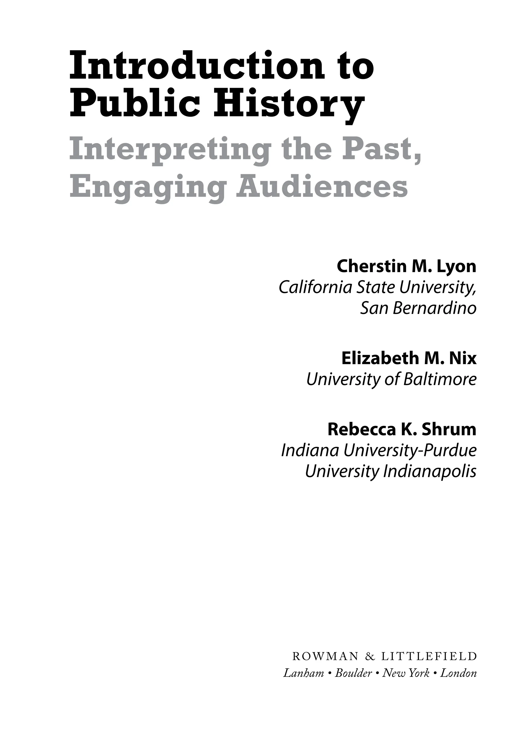 Introduction to
Public History
Interpreting the Past,
Engaging Audiences
Cherstin M. Lyon
California State University,
San Bernardino
Elizabeth M. Nix
University of Baltimore
Rebecca K. Shrum
Indiana University-Purdue
University Indianapolis
R OW M A N & LI T T LEF I ELD
Lanham • Boulder • New York • London
 