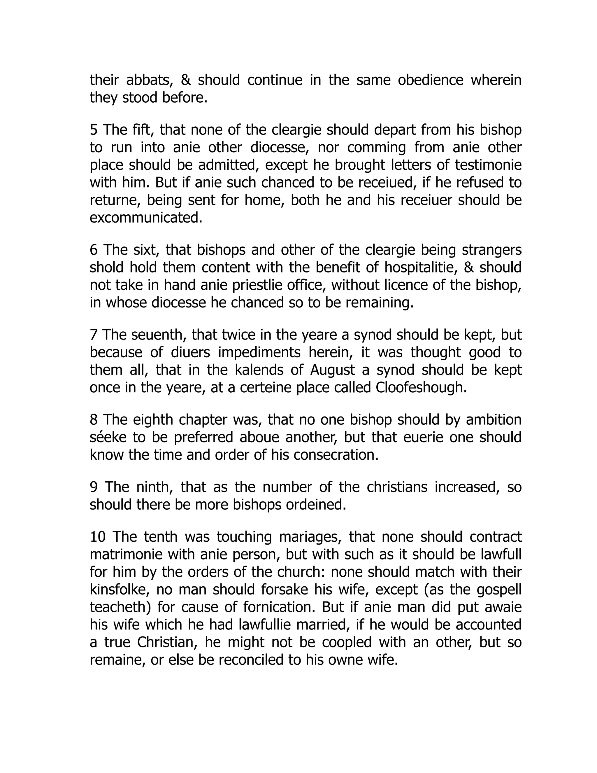 their abbats,  should continue in the same obedience wherein
they stood before.
5 The fift, that none of the cleargie should depart from his bishop
to run into anie other diocesse, nor comming from anie other
place should be admitted, except he brought letters of testimonie
with him. But if anie such chanced to be receiued, if he refused to
returne, being sent for home, both he and his receiuer should be
excommunicated.
6 The sixt, that bishops and other of the cleargie being strangers
shold hold them content with the benefit of hospitalitie,  should
not take in hand anie priestlie office, without licence of the bishop,
in whose diocesse he chanced so to be remaining.
7 The seuenth, that twice in the yeare a synod should be kept, but
because of diuers impediments herein, it was thought good to
them all, that in the kalends of August a synod should be kept
once in the yeare, at a certeine place called Cloofeshough.
8 The eighth chapter was, that no one bishop should by ambition
séeke to be preferred aboue another, but that euerie one should
know the time and order of his consecration.
9 The ninth, that as the number of the christians increased, so
should there be more bishops ordeined.
10 The tenth was touching mariages, that none should contract
matrimonie with anie person, but with such as it should be lawfull
for him by the orders of the church: none should match with their
kinsfolke, no man should forsake his wife, except (as the gospell
teacheth) for cause of fornication. But if anie man did put awaie
his wife which he had lawfullie married, if he would be accounted
a true Christian, he might not be coopled with an other, but so
remaine, or else be reconciled to his owne wife.
 