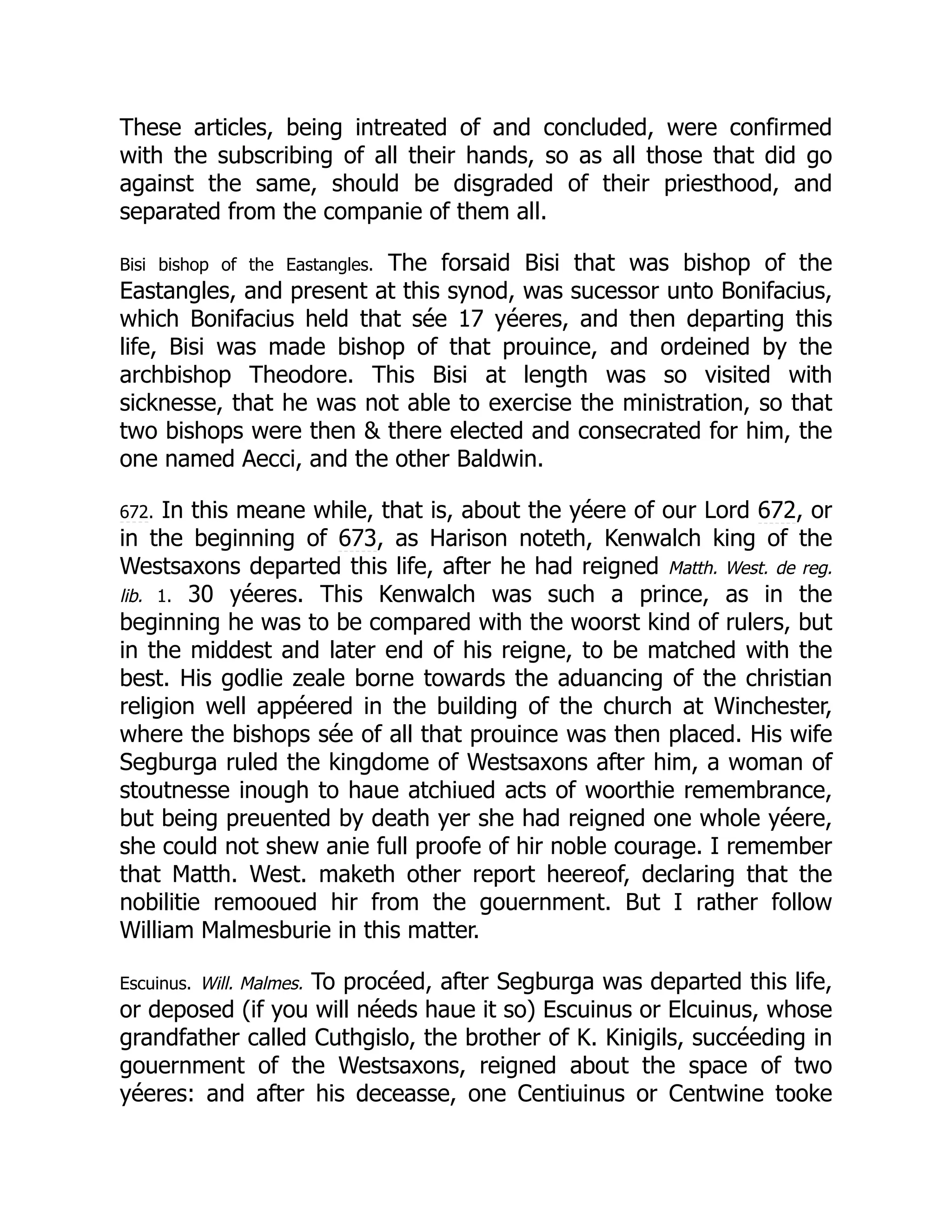 These articles, being intreated of and concluded, were confirmed
with the subscribing of all their hands, so as all those that did go
against the same, should be disgraded of their priesthood, and
separated from the companie of them all.
Bisi bishop of the Eastangles. The forsaid Bisi that was bishop of the
Eastangles, and present at this synod, was sucessor unto Bonifacius,
which Bonifacius held that sée 17 yéeres, and then departing this
life, Bisi was made bishop of that prouince, and ordeined by the
archbishop Theodore. This Bisi at length was so visited with
sicknesse, that he was not able to exercise the ministration, so that
two bishops were then  there elected and consecrated for him, the
one named Aecci, and the other Baldwin.
672. In this meane while, that is, about the yéere of our Lord 672, or
in the beginning of 673, as Harison noteth, Kenwalch king of the
Westsaxons departed this life, after he had reigned Matth. West. de reg.
lib. 1. 30 yéeres. This Kenwalch was such a prince, as in the
beginning he was to be compared with the woorst kind of rulers, but
in the middest and later end of his reigne, to be matched with the
best. His godlie zeale borne towards the aduancing of the christian
religion well appéered in the building of the church at Winchester,
where the bishops sée of all that prouince was then placed. His wife
Segburga ruled the kingdome of Westsaxons after him, a woman of
stoutnesse inough to haue atchiued acts of woorthie remembrance,
but being preuented by death yer she had reigned one whole yéere,
she could not shew anie full proofe of hir noble courage. I remember
that Matth. West. maketh other report heereof, declaring that the
nobilitie remooued hir from the gouernment. But I rather follow
William Malmesburie in this matter.
Escuinus. Will. Malmes. To procéed, after Segburga was departed this life,
or deposed (if you will néeds haue it so) Escuinus or Elcuinus, whose
grandfather called Cuthgislo, the brother of K. Kinigils, succéeding in
gouernment of the Westsaxons, reigned about the space of two
yéeres: and after his deceasse, one Centiuinus or Centwine tooke
 