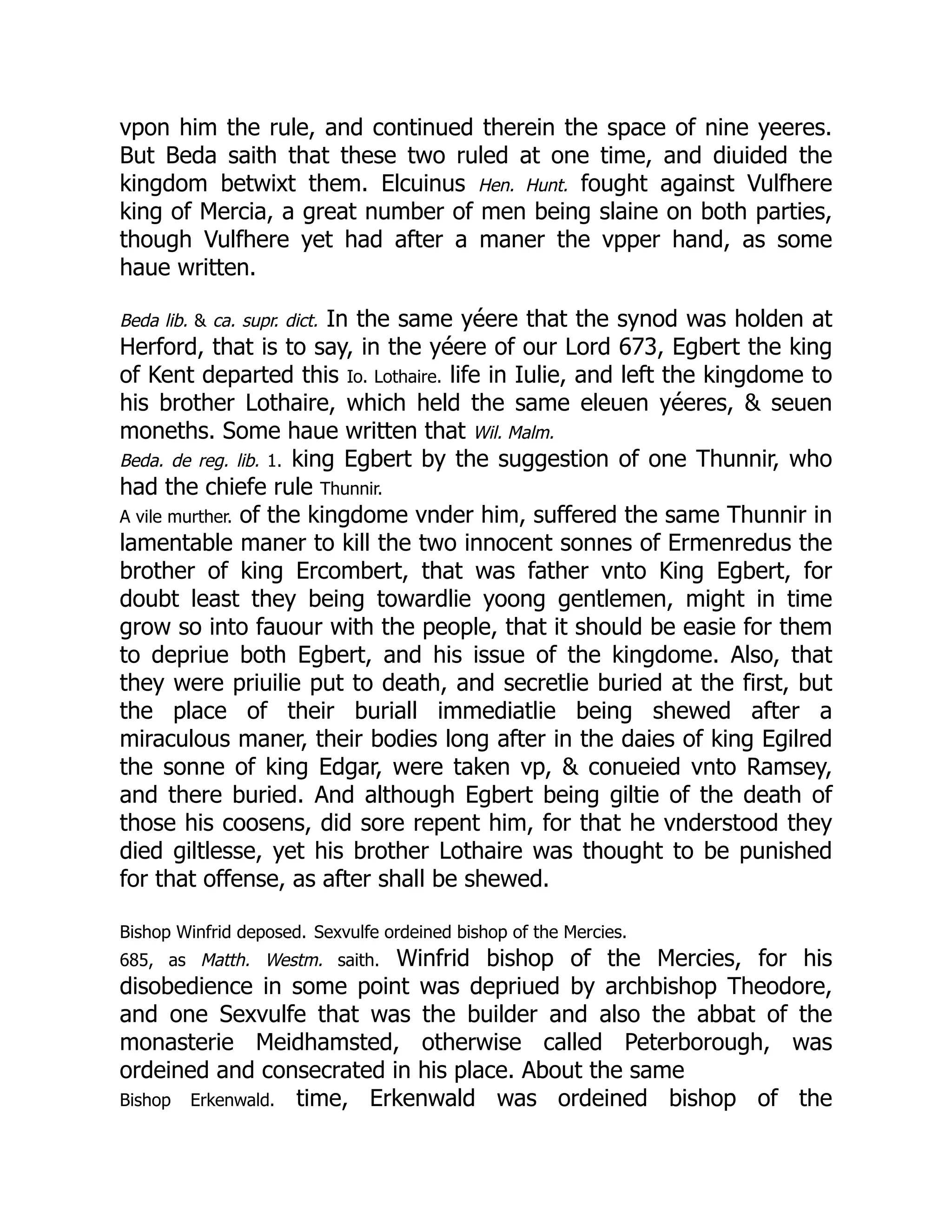 vpon him the rule, and continued therein the space of nine yeeres.
But Beda saith that these two ruled at one time, and diuided the
kingdom betwixt them. Elcuinus Hen. Hunt. fought against Vulfhere
king of Mercia, a great number of men being slaine on both parties,
though Vulfhere yet had after a maner the vpper hand, as some
haue written.
Beda lib.  ca. supr. dict. In the same yéere that the synod was holden at
Herford, that is to say, in the yéere of our Lord 673, Egbert the king
of Kent departed this Io. Lothaire. life in Iulie, and left the kingdome to
his brother Lothaire, which held the same eleuen yéeres,  seuen
moneths. Some haue written that Wil. Malm.
Beda. de reg. lib. 1. king Egbert by the suggestion of one Thunnir, who
had the chiefe rule Thunnir.
A vile murther. of the kingdome vnder him, suffered the same Thunnir in
lamentable maner to kill the two innocent sonnes of Ermenredus the
brother of king Ercombert, that was father vnto King Egbert, for
doubt least they being towardlie yoong gentlemen, might in time
grow so into fauour with the people, that it should be easie for them
to depriue both Egbert, and his issue of the kingdome. Also, that
they were priuilie put to death, and secretlie buried at the first, but
the place of their buriall immediatlie being shewed after a
miraculous maner, their bodies long after in the daies of king Egilred
the sonne of king Edgar, were taken vp,  conueied vnto Ramsey,
and there buried. And although Egbert being giltie of the death of
those his coosens, did sore repent him, for that he vnderstood they
died giltlesse, yet his brother Lothaire was thought to be punished
for that offense, as after shall be shewed.
Bishop Winfrid deposed. Sexvulfe ordeined bishop of the Mercies.
685, as Matth. Westm. saith. Winfrid bishop of the Mercies, for his
disobedience in some point was depriued by archbishop Theodore,
and one Sexvulfe that was the builder and also the abbat of the
monasterie Meidhamsted, otherwise called Peterborough, was
ordeined and consecrated in his place. About the same
Bishop Erkenwald. time, Erkenwald was ordeined bishop of the
 