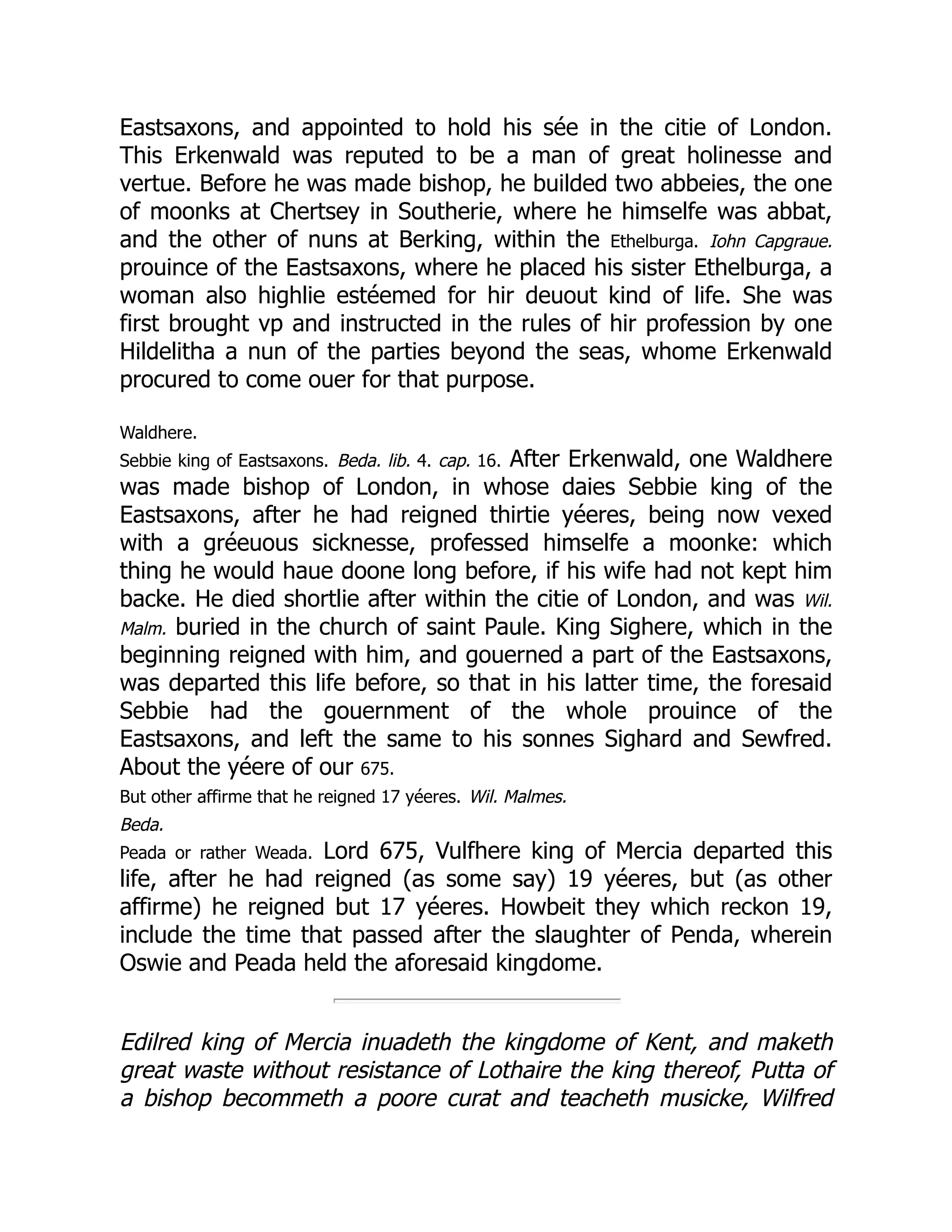 Eastsaxons, and appointed to hold his sée in the citie of London.
This Erkenwald was reputed to be a man of great holinesse and
vertue. Before he was made bishop, he builded two abbeies, the one
of moonks at Chertsey in Southerie, where he himselfe was abbat,
and the other of nuns at Berking, within the Ethelburga. Iohn Capgraue.
prouince of the Eastsaxons, where he placed his sister Ethelburga, a
woman also highlie estéemed for hir deuout kind of life. She was
first brought vp and instructed in the rules of hir profession by one
Hildelitha a nun of the parties beyond the seas, whome Erkenwald
procured to come ouer for that purpose.
Waldhere.
Sebbie king of Eastsaxons. Beda. lib. 4. cap. 16. After Erkenwald, one Waldhere
was made bishop of London, in whose daies Sebbie king of the
Eastsaxons, after he had reigned thirtie yéeres, being now vexed
with a gréeuous sicknesse, professed himselfe a moonke: which
thing he would haue doone long before, if his wife had not kept him
backe. He died shortlie after within the citie of London, and was Wil.
Malm. buried in the church of saint Paule. King Sighere, which in the
beginning reigned with him, and gouerned a part of the Eastsaxons,
was departed this life before, so that in his latter time, the foresaid
Sebbie had the gouernment of the whole prouince of the
Eastsaxons, and left the same to his sonnes Sighard and Sewfred.
About the yéere of our 675.
But other affirme that he reigned 17 yéeres. Wil. Malmes.
Beda.
Peada or rather Weada. Lord 675, Vulfhere king of Mercia departed this
life, after he had reigned (as some say) 19 yéeres, but (as other
affirme) he reigned but 17 yéeres. Howbeit they which reckon 19,
include the time that passed after the slaughter of Penda, wherein
Oswie and Peada held the aforesaid kingdome.
Edilred king of Mercia inuadeth the kingdome of Kent, and maketh
great waste without resistance of Lothaire the king thereof, Putta of
a bishop becommeth a poore curat and teacheth musicke, Wilfred
 