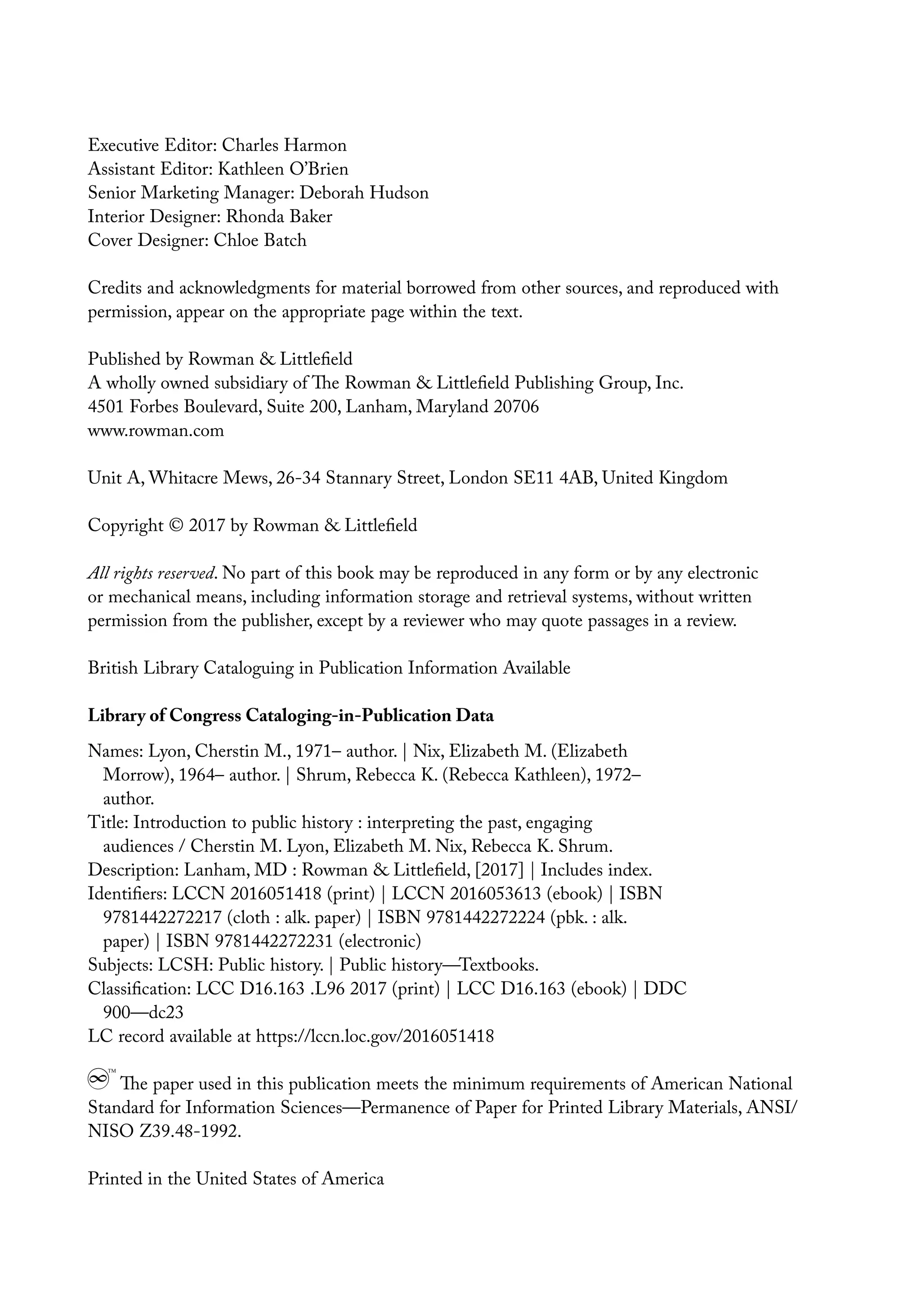 Executive Editor: Charles Harmon
Assistant Editor: Kathleen O’Brien
Senior Marketing Manager: Deborah Hudson
Interior Designer: Rhonda Baker
Cover Designer: Chloe Batch
Credits and acknowledgments for material borrowed from other sources, and reproduced with
permission, appear on the appropriate page within the text.
Published by Rowman & Littlefield
A wholly owned subsidiary of The Rowman & Littlefield Publishing Group, Inc.
4501 Forbes Boulevard, Suite 200, Lanham, Maryland 20706
www.rowman.com
Unit A, Whitacre Mews, 26-34 Stannary Street, London SE11 4AB, United Kingdom
Copyright © 2017 by Rowman & Littlefield
All rights reserved. No part of this book may be reproduced in any form or by any electronic
or mechanical means, including information storage and retrieval systems, without written
permission from the publisher, except by a reviewer who may quote passages in a review.
British Library Cataloguing in Publication Information Available
Library of Congress Cataloging-in-Publication Data
Names: Lyon, Cherstin M., 1971– author. | Nix, Elizabeth M. (Elizabeth
Morrow), 1964– author. | Shrum, Rebecca K. (Rebecca Kathleen), 1972–
author.
Title: Introduction to public history : interpreting the past, engaging
audiences / Cherstin M. Lyon, Elizabeth M. Nix, Rebecca K. Shrum.
Description: Lanham, MD : Rowman & Littlefield, [2017] | Includes index.
Identifiers: LCCN 2016051418 (print) | LCCN 2016053613 (ebook) | ISBN
9781442272217 (cloth : alk. paper) | ISBN 9781442272224 (pbk. : alk.
paper) | ISBN 9781442272231 (electronic)
Subjects: LCSH: Public history. | Public history—Textbooks.
Classification: LCC D16.163 .L96 2017 (print) | LCC D16.163 (ebook) | DDC
900—dc23
LC record available at https://lccn.loc.gov/2016051418
The paper used in this publication meets the minimum requirements of American National
Standard for Information Sciences—Permanence of Paper for Printed Library Materials, ANSI/
NISO Z39.48-1992.
Printed in the United States of America
 
