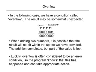 Overflow
11111111
00000001
00000000
• In the following case, we have a condition called
“overflow”. The result may be somewhat unexpected
1 Carry the “1”
• When adding two numbers, it is possible that the
result will not fit within the space we have provided.
The addition completes, but part of the value is lost.
• Luckily, overflow is often considered to be an error
condition, so the program “knows” that this has
happened and can take appropriate action.
 