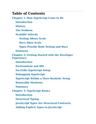 Table of Contents
Chapter 1:​How TypeScript Came to Be
Introduction
History
The Problem
Scalable Velocity
Testing Allows Scale
Docs Allow Scale
Types Provide Both Testing and Docs
Summary
Chapter 2:​Getting Started with the Developer
Experience
Introduction
Environment and IDE
No-Frills TypeScript Setup
Debugging TypeScript
TypeScript Within a More Realistic Setup
Honorable Mentions
Summary
Chapter 3:​TypeScript Basics
Introduction
Structural Typing
JavaScript Types Are Structural Contracts
Adding Explicit Types to JavaScript
 