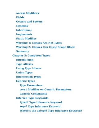 Access Modifiers
Fields
Getters and Setters
Methods
Inheritance
Implements
Static Modifier
Warning 1:​Classes Are Not Types
Warning 2:​Classes Can Cause Scope Bleed
Summary
Chapter 5:​Computed Types
Introduction
Type Aliases
Using Type Aliases
Union Types
Intersection Types
Generic Types
Type Parameters
const Modifier on Generic Parameters
Generic Constraints
Inferred Type Keywords
typeof Type Inference Keyword
keyof Type Inference Keyword
Where’s the valueof Type Inference Keyword?
 
