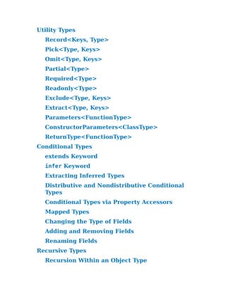 Utility Types
Record<Keys, Type>
Pick<Type, Keys>
Omit<Type, Keys>
Partial<Type>
Required<Type>
Readonly<Type>
Exclude<Type, Keys>
Extract<Type, Keys>
Parameters<Funct​
ionType>
ConstructorParam​
eters<ClassType>​
ReturnType<Funct​
ionType>
Conditional Types
extends Keyword
infer Keyword
Extracting Inferred Types
Distributive and Nondistributive Conditional
Types
Conditional Types via Property Accessors
Mapped Types
Changing the Type of Fields
Adding and Removing Fields
Renaming Fields
Recursive Types
Recursion Within an Object Type
 