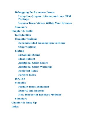 Debugging Performance Issues
Using the @typescript/​
analyze-trace NPM
Package
Using a Trace Viewer Within Your Browser
Summary
Chapter 8:​Build
Introduction
Compiler Options
Recommended tsconfig.​
json Settings
Other Options
Linting
Installing ESLint
Ideal Ruleset
Additional Strict Errors
Additional Strict Warnings
Removed Rules
Further Rules
JSX/​
TSX
Modules
Module Types Explained
Exports and Imports
How TypeScript Resolves Modules
Summary
Chapter 9:​Wrap Up
Index
 