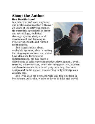 About the Author
Ben Beattie-Hood
is a principal software engineer
and professional mentor with over
20 years of industry experience.
He currently specializes in front-
end technology, technical
strategy, system design, and
development and training in
TypeScript, React, and related
technologies.
Ben is passionate about
evolvable systems, about creating
learning organizations, and about
how ideas are formed and
communicated. He has given a
wide range of talks covering product development, event
sourcing microservices, event storming practice, modern
database internals, functional programming, front-end
design and build, as well as coaching in TypeScript as a
velocity tool.
Ben lives with his beautiful wife and two children in
Melbourne, Australia, where he loves to hike and travel.
 