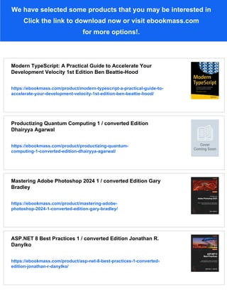 We have selected some products that you may be interested in
Click the link to download now or visit ebookmass.com
for more options!.
Modern TypeScript: A Practical Guide to Accelerate Your
Development Velocity 1st Edition Ben Beattie-Hood
https://ebookmass.com/product/modern-typescript-a-practical-guide-to-
accelerate-your-development-velocity-1st-edition-ben-beattie-hood/
Productizing Quantum Computing 1 / converted Edition
Dhairyya Agarwal
https://ebookmass.com/product/productizing-quantum-
computing-1-converted-edition-dhairyya-agarwal/
Mastering Adobe Photoshop 2024 1 / converted Edition Gary
Bradley
https://ebookmass.com/product/mastering-adobe-
photoshop-2024-1-converted-edition-gary-bradley/
ASP.NET 8 Best Practices 1 / converted Edition Jonathan R.
Danylko
https://ebookmass.com/product/asp-net-8-best-practices-1-converted-
edition-jonathan-r-danylko/
 