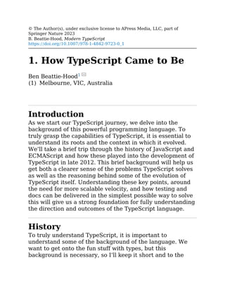 (1)
© The Author(s), under exclusive license to APress Media, LLC, part of
Springer Nature 2023
B. Beattie-Hood, Modern TypeScript
https://doi.org/10.1007/978-1-4842-9723-0_1
1. How TypeScript Came to Be
Ben Beattie-Hood1
Melbourne, VIC, Australia
Introduction
As we start our TypeScript journey, we delve into the
background of this powerful programming language. To
truly grasp the capabilities of TypeScript, it is essential to
understand its roots and the context in which it evolved.
We’ll take a brief trip through the history of JavaScript and
ECMAScript and how these played into the development of
TypeScript in late 2012. This brief background will help us
get both a clearer sense of the problems TypeScript solves
as well as the reasoning behind some of the evolution of
TypeScript itself. Understanding these key points, around
the need for more scalable velocity, and how testing and
docs can be delivered in the simplest possible way to solve
this will give us a strong foundation for fully understanding
the direction and outcomes of the TypeScript language.
History
To truly understand TypeScript, it is important to
understand some of the background of the language. We
want to get onto the fun stuff with types, but this
background is necessary, so I’ll keep it short and to the
 