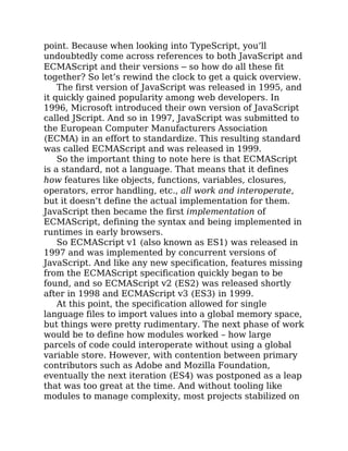 point. Because when looking into TypeScript, you’ll
undoubtedly come across references to both JavaScript and
ECMAScript and their versions – so how do all these fit
together? So let’s rewind the clock to get a quick overview.
The first version of JavaScript was released in 1995, and
it quickly gained popularity among web developers. In
1996, Microsoft introduced their own version of JavaScript
called JScript. And so in 1997, JavaScript was submitted to
the European Computer Manufacturers Association
(ECMA) in an effort to standardize. This resulting standard
was called ECMAScript and was released in 1999.
So the important thing to note here is that ECMAScript
is a standard, not a language. That means that it defines
how features like objects, functions, variables, closures,
operators, error handling, etc., all work and interoperate,
but it doesn’t define the actual implementation for them.
JavaScript then became the first implementation of
ECMAScript, defining the syntax and being implemented in
runtimes in early browsers.
So ECMAScript v1 (also known as ES1) was released in
1997 and was implemented by concurrent versions of
JavaScript. And like any new specification, features missing
from the ECMAScript specification quickly began to be
found, and so ECMAScript v2 (ES2) was released shortly
after in 1998 and ECMAScript v3 (ES3) in 1999.
At this point, the specification allowed for single
language files to import values into a global memory space,
but things were pretty rudimentary. The next phase of work
would be to define how modules worked – how large
parcels of code could interoperate without using a global
variable store. However, with contention between primary
contributors such as Adobe and Mozilla Foundation,
eventually the next iteration (ES4) was postponed as a leap
that was too great at the time. And without tooling like
modules to manage complexity, most projects stabilized on
 