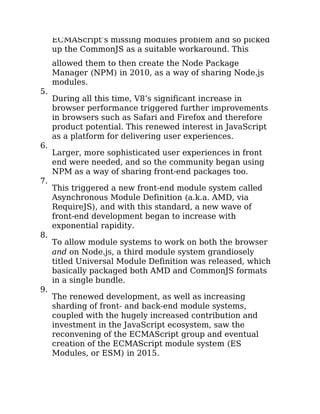 ECMAScript’s missing modules problem and so picked
up the CommonJS as a suitable workaround. This
allowed them to then create the Node Package
Manager (NPM) in 2010, as a way of sharing Node.js
modules.
5.
During all this time, V8’s significant increase in
browser performance triggered further improvements
in browsers such as Safari and Firefox and therefore
product potential. This renewed interest in JavaScript
as a platform for delivering user experiences.
6.
Larger, more sophisticated user experiences in front
end were needed, and so the community began using
NPM as a way of sharing front-end packages too.
7.
This triggered a new front-end module system called
Asynchronous Module Definition (a.k.a. AMD, via
RequireJS), and with this standard, a new wave of
front-end development began to increase with
exponential rapidity.
8.
To allow module systems to work on both the browser
and on Node.js, a third module system grandiosely
titled Universal Module Definition was released, which
basically packaged both AMD and CommonJS formats
in a single bundle.
9.
The renewed development, as well as increasing
sharding of front- and back-end module systems,
coupled with the hugely increased contribution and
investment in the JavaScript ecosystem, saw the
reconvening of the ECMAScript group and eventual
creation of the ECMAScript module system (ES
Modules, or ESM) in 2015.
 